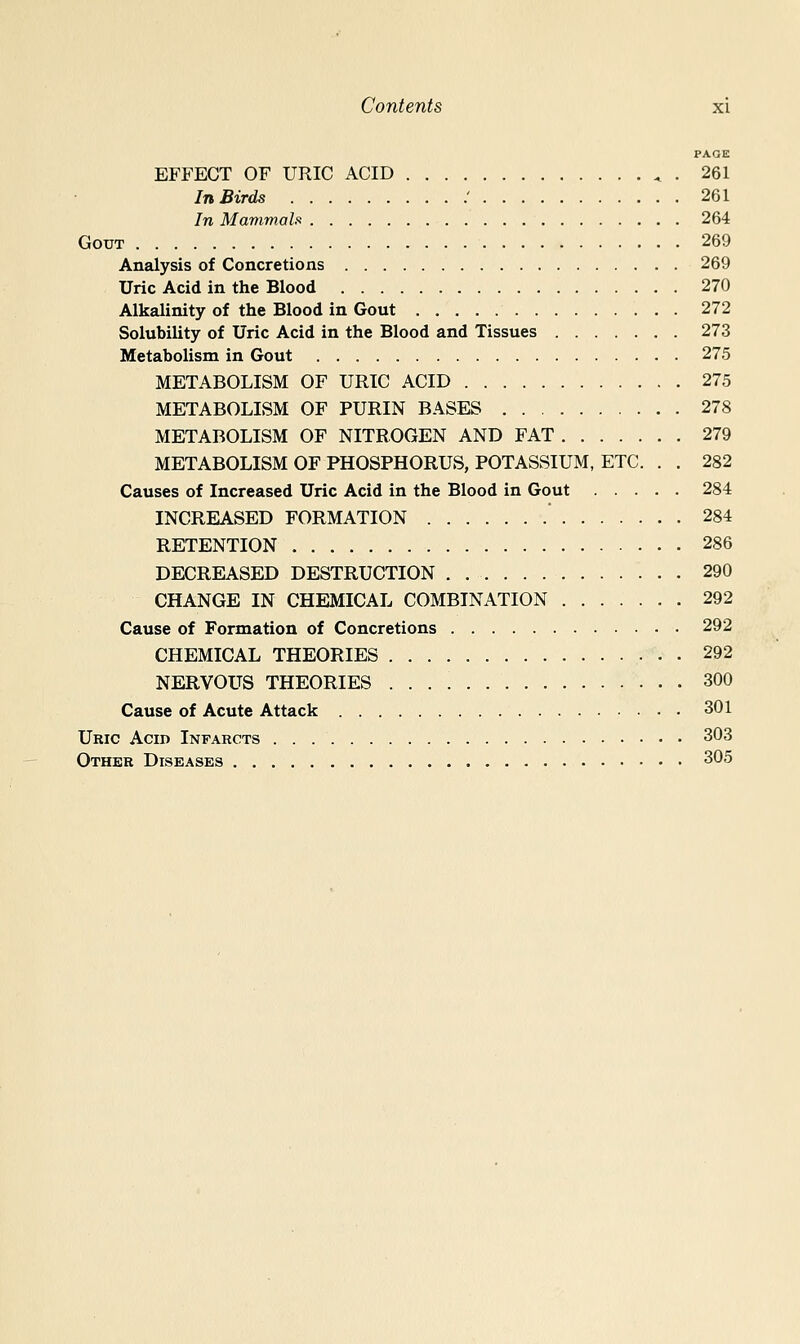 PAGE EFFECT OF URIC ACID ^ . 261 In Birds ' 261 In Mammals 264 Gout 269 Analysis of Concretions 269 Uric Acid in the Blood 270 Alkalinity of the Blood in Gout 272 Solubility of Uric Acid in the Blood and Tissues 273 Metabolism in Gout 275 METABOLISM OF URIC ACID 275 METABOLISM OF PURIN BASES 278 METABOLISM OF NITROGEN AND FAT 279 METABOLISM OF PHOSPHORUS, POTASSIUM, ETC. . . 282 Causes of Increased Uric Acid in the Blood in Gout 284 INCREASED FORMATION 284 RETENTION 286 DECREASED DESTRUCTION . 290 CHANGE IN CHEMICAL COMBINATION 292 Cause of Formation of Concretions 292 CHEMICAL THEORIES 292 NERVOUS THEORIES 300 Cause of Acute Attack 301 Uric Acid Infarcts 303 Other Diseases 305