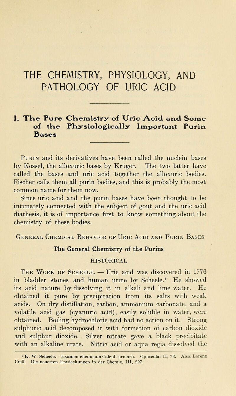 THE CHEMISTRY, PHYSIOLOGY, AND PATHOLOGY OF URIC ACID I. XHe P\ire CHemistry of Uric Acid and Some of tKe PKysiolo^ically Important Pxirin Bases PuEiN and its derivatives have been called the nuclein bases by Kossel, the alloxuric bases by Kriiger. The two latter have called the bases and uric acid together the alloxuric bodies. Fischer calls them all purin bodies, and this is probably the most common name for them now. Since uric acid and the purin bases have been thought to be intimately connected with the subject of gout and the uric acid diathesis, it is of importance first to know something about the chemistry of these bodies. Genekal Chemical Behavior of Uric Acid and Purin Bases The General Chemistry of the Purins HISTORICAL The Work of Scheele. — Uric acid was discovered in 1776 in bladder stones and human urine by Scheele.^ He showed its acid nature by dissolving it in alkali and lime water. He obtained it pure by precipitation from its salts with weak acids. On dry distillation, carbon, ammonium carbonate, and a volatile acid gas (cyanuric acid), easily soluble in water, were obtained. Boiling hydrochloric acid had no action on it. Strong sulphuric acid decomposed it with formation of carbon dioxide and sulphur dioxide. Silver nitrate gave a black precipitate with an alkaline urate. Nitric acid or aqua regia dissolved the * K. W. Scheele. Examen chemicum Calculi urinarii. Opuscular II, 73. Also, Lorenz Crell. Die neuesten Entdeckungen in der Chemie, III, 227.