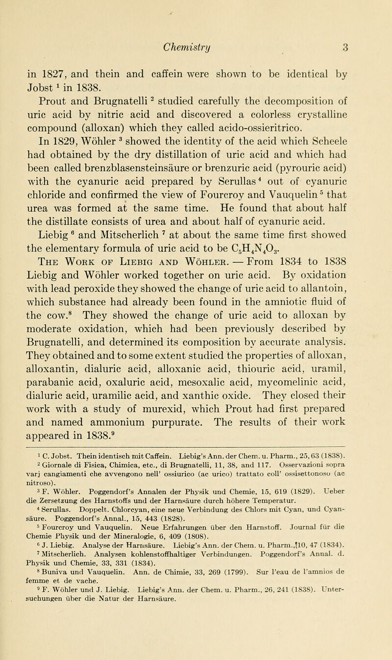 in 1827, and thein and caffein were shown to be identical by Jobst ^ in 1838. Prout and Brugnatelli ^ studied carefully the decomposition of uric acid by nitric acid and discovered a colorless crystalline compound (alloxan) which they called acido-ossieritrico. In 1829, Wohler ^ showed the identity of the acid which Scheele had obtained by the dry distillation of uric acid and which had been called brenzblasensteinsaure or brenzuric acid (pyrouric acid) with the cyanuric acid prepared b}^ Serullas* out of cyanuric chloride and confirmed the view of Fourcroy and Vauquelin ^ that urea was formed at the same time. He found that about half the distillate consists of urea and about half of cyanuric acid. Liebig ^ and Mitscherlich ^ at about the same time first showed the elementary formula of uric acid to be CgH^N^Og. The Work of Liebig and Wohler. — From 1834 to 1838 Liebig and Wohler worked together on uric acid. By oxidation with lead peroxide they showed the change of uric acid to allantoin, which substance had already been found in the amniotic fluid of the cow.^ They showed the change of uric acid to alloxan by moderate oxidation, which had been previously described by Brugnatelli, and determined its composition by accurate analysis. They obtained and to some extent studied the properties of alloxan, alloxantin, dialuric acid, alloxanic acid, thiouric acid, uramil, parabanic acid, oxaluric acid, mesoxalic acid, mycomelinic acid, dialuric acid, uramilic acid, and xanthic oxide. They closed their work with a study of murexid, which Prout had first prepared and named ammonium purpurate. The results of their work appeared in 1838.^ 1 C. Jobst. Thein identisch mit Caffein. Liebig's Ann. der Chem. u. Pharm., 25,63 (1838). 2 Giornale di Fisica, Chimica, etc., di Brugnatelli, 11, 38, and 117. Osservazioni sopra varj cangiamenti che avvengono nell' ossiurico (ac urico) trattato coll' ossisettonoso (ac nitroso). 3F. Wohler. Poggendorf's Annalen der Physik und Chemie, 15, 619 (1829). Ueber die Zersetzung des Harnstoffs und der Harnsiiure durch hohere Temperatur. ^ Serullas. Doppelt. Chlorcyan, eine neue Verbindung des Chlors mit Cyan, und Cyan- saure. Poggendorf's Annal., 15, 443 (1828). •'' Fourcroy und Vauquelin. Neue Erfahrungen iiber den Harnstoff. Journal fiir die Chemie Physik und der Mineralogie, 6, 409 (1808). •5 J. Liebig. Analyse der Harnsaure. Liebig's Ann. der Chem. u. Pharm.,U0, 47 (1834). ^ Mitscherlich. Analysen kohlenstoffhaltiger Verbindungen. Poggendorf's Annal. d. Physik und Chemie, 33, 331 (1834). 8 Buniva und Vauquelin. Ann. de Chimie, 33, 269 (1799). Sur I'eau de I'amnios de femme et de vache. 9 F. Wohler und J. Liebig. Liebig's Ann. der Chem. u. Pharm., 26, 241 (1838). Unter- suchungen iiber die Natur der Harnsaure.