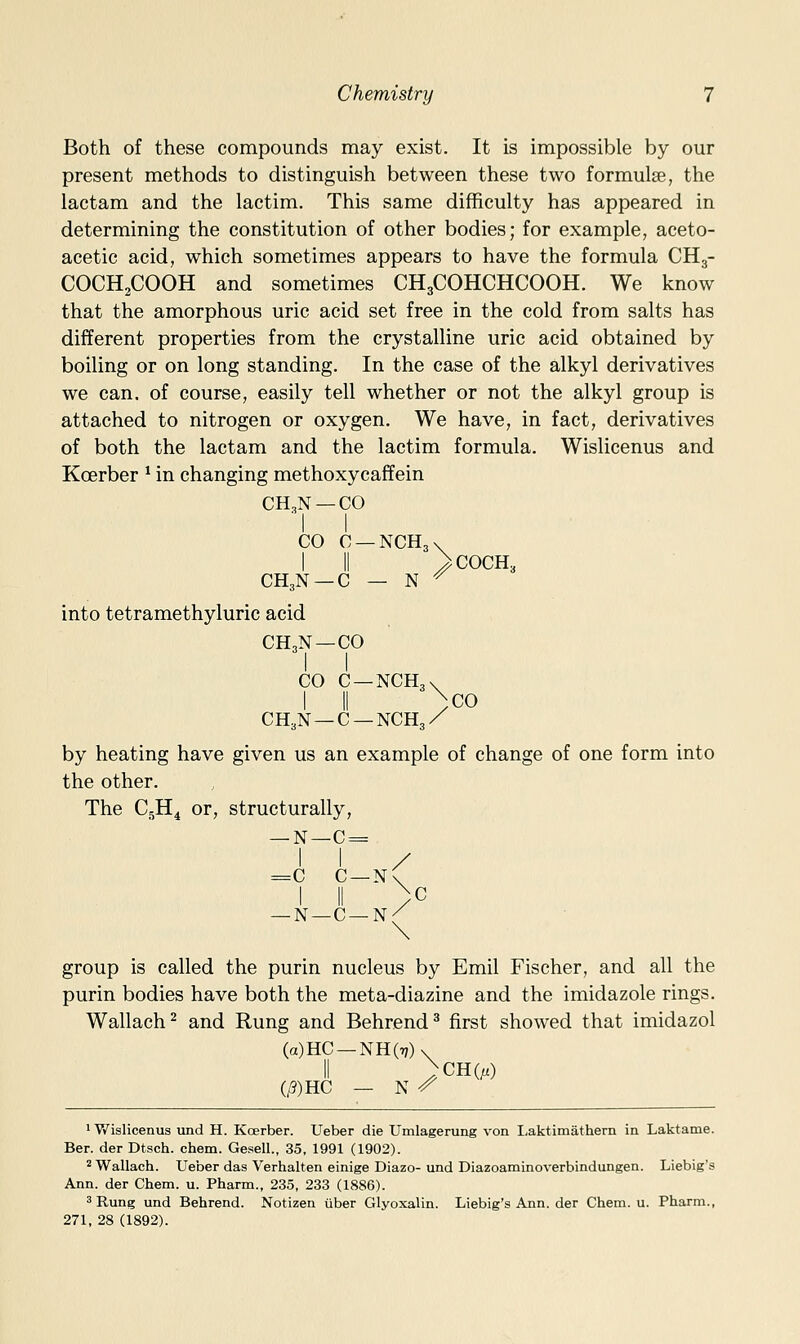 Both of these compounds may exist. It is impossible by our present methods to distinguish between these two formulse, the lactam and the lactim. This same difficulty has appeared in determining the constitution of other bodies; for example, aceto- acetic acid, which sometimes appears to have the formula CH3- COCH2COOH and sometimes CH3COHCHCOOH. We know that the amorphous uric acid set free in the cold from salts has different properties from the crystalline uric acid obtained by boiling or on long standing. In the case of the alkyl derivatives we can. of course, easily tell whether or not the alkyl group is attached to nitrogen or oxygen. We have, in fact, derivatives of both the lactam and the lactim formula. Wislicenus and Koerber * in changing methoxycaffein CH3N —CO CO C —NCHjv I II >C0CH3 CH3N —C — N ^ into tetramethyluric acid CH3N —CO CO C —NCHgv I II ^co CH3N —C —NCH3/ by heating have given us an example of change of one form into the other. The C5H4 or, structurally, _N—C = I I / =c c—n( I II \p I II /^ —N—C—n/ group is called the purin nucleus by Emil Fischer, and all the purin bodies have both the meta-diazine and the imidazole rings. Wallach^ and Rung and Behrend^ first showed that imidazol (a)HC —NH(r;)\ II ^CH(;.) (/?)HC — N ^ 1 V/islicenus und H. Koerber. Ueber die Umlagerung von Laktimathem in Laktame. Ber. der Dtsch. chem. Gesell., 35, 1991 (1902). 2 Wallach. Ueber das Verhalten einige Diazo- und Diazoaminoverbindungen. Liebig's Ann. der Chem. u. Pharm., 235, 233 (1886). 5 Rung und Behrend. Notizen iiber Glyoxalin. Liebig's Ann. der Chem. u. Pharm., 271, 28 (1892).
