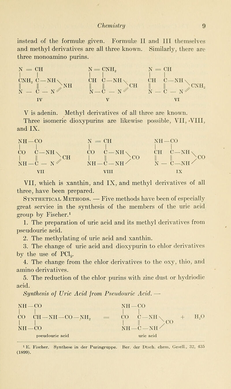 instead of the formulie given. Formula! II and III themselves and methyl derivatives are all three known. Similarly, there arc three monoamine purins. N = CH N = CNH2 N = 1 = CH CNH, C —NH\ II II >NH N — C — N^ CH C —NH\ II II ;cH N —C — N^ 1 CH N — C —NH\ II ; CNH. . C-N^ ' IV V VI NH- -CO N = : CH NH- -CO CO NH- C —NH\ II /CH -C — N-^ CO NH- C —NH\ II /CO -C —NH/ CH II N — C —NH II C —NH VII VIII IX V is adenin. Methyl derivatives of all three are known. Three isomeric dioxypurins are likewise possible, VII, -VIII, and IX. ;C0 VII, which is xanthin, and IX, and methyl derivatives of all three, have been prepared. Synthetical Methods. — Five methods have been of especially great service in the synthesis of the members of the uric acid group by Fischer.^ 1. The preparation of uric acid and its methyl derivatives from pseudouric acid. 2. The methylating of uric acid and xanthin. 3. The change of uric acid and dioxypurin to chlor derivatives by the use of PClg. 4. The change from the chlor derivatives to the oxy, thio, and amino derivatives. 5. The reduction of the chlor purins with zinc dust or hydriodic acid. Synthesis of Uric Acid from Pseudouric Acid. — + H„0 ,C0 1 E. Fischer. Synthese in der Puringruppe. Ber. der Dtscb. chein. Gesell., 32, 435 (1899). NH —CO NH —CO 1 1 CO CH —NH —CO- 1 1 -NH^ CO C —NH 1 II NH —C—NH NH —CO pseudouric acid uric acid