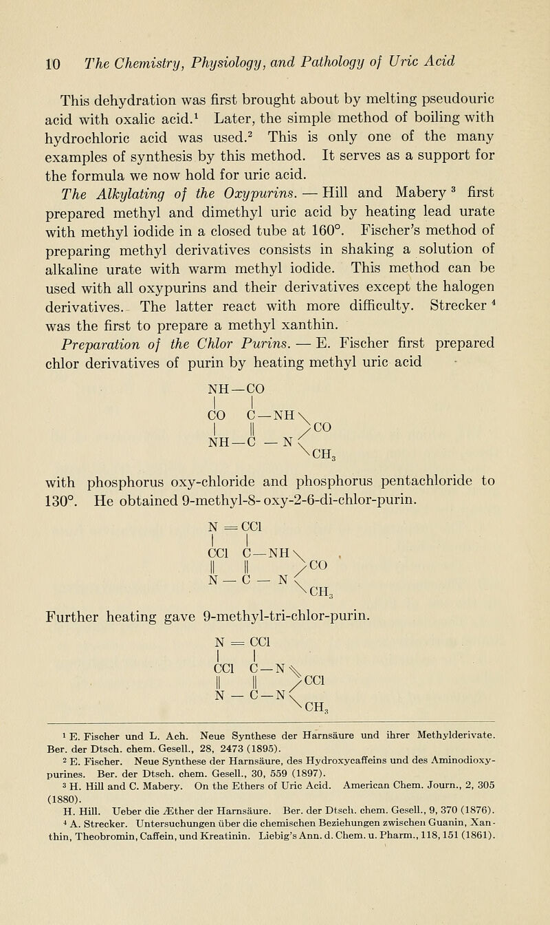 This dehydration was first brought about by melting pseudouric acid with oxalic acid.^ Later, the simple method of boiling with hydrochloric acid was used.^ This is only one of the many examples of synthesis by this method. It serves as a support for the formula we now hold for uric acid. The Alkylating of the Oxypurins. — Hill and Mabery ^ first prepared methyl and dimethyl uric acid by heating lead urate with methyl iodide in a closed tube at 160°. Fischer's method of preparing methyl derivatives consists in shaking a solution of alkaline urate with warm methyl iodide. This method can be used with all oxypurins and their derivatives except the halogen derivatives.^ The latter react with more difficulty. Strecker ^ was the first to prepare a methyl xanthin. Preparation of the Chlor Purins. — E. Fischer first prepared chlor derivatives of purin by heating methyl uric acid NH—CO CO C —NH\ I II /CO NH —C — N\ \CH3 with phosphorus oxy-chloride and phosphorus pentachloride to 130°. He obtained 9-methy 1-8-oxy-2-6-di-chlor-purin. N = = CC1 1 CCl N — 1 C — II C - NH\ /CO - N< ^CH, 3r heating gave 9-me thyl- ■tri-chlor-purin. N = 1 = CC1 1 CCl N - 1 C- - c- /CCl -n( \CH, 1 E. Fischer und L. Ach. Neue Synthese der Harnsaure und ihrer Methylderivate. Ber. der Dtsch. chem. Gesell., 28, 2473 (1895). 2 E. Fischer. Neue Synthese der Harnsaure, des Hydroxycaffeins und des Aminodioxy- purines. Ber. der Dtsch. chem. Gesell., 30, 559 (1897). 3 H. Hill and C. Mabery. On the Ethers of Uric Acid. American Chem. Journ., 2, 305 (1880). H. Hill. Ueber die ^Ether der Harnsaure. Ber. der Dtsch. chem. Gesell., 9, 370 (1876). * A. Strecker. Untersuchungen iiber die chemischen Beziehungen zwischen Guanin, Xan- thin, Theobromin, Caffein, und Kreatinin. Liebig's Ann. d. Chem. u. Pharm., 118,151 (1861).