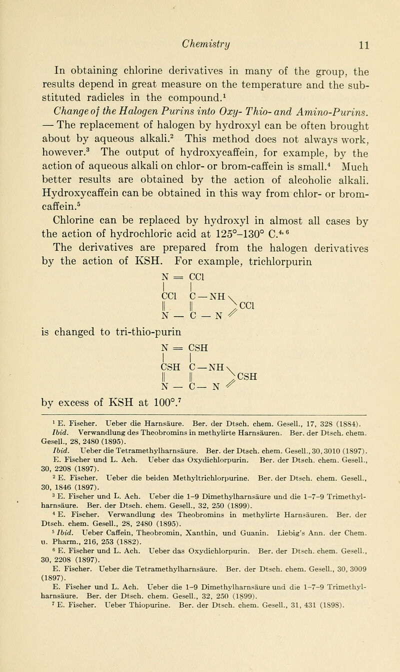 In obtaining chlorine derivatives in many of the group, the results depend in great measure on the temperature and the sub- stituted radicles in the compound.^ Change of the Halogen Purins into Oxy- Thio- and Amino-Purins. — The replacement of halogen by hydroxyl can be often brought about by aqueous alkali.^ This method does not always work, however.^ The output of hydroxycaffein, for example, by the action of aqueous alkaU on chlor- or brom-caffein is small.* Much better results are obtained by the action of alcoholic alkali. Hydroxy caff ein can be obtained in this way from chlor- or brom- caffein.^ Chlorine can be replaced by hydroxyl in almost all cases by the action of hydrochloric acid at 125°-130° C.*-'' The derivatives are prepared from the halogen derivatives by the action of KSH. For example, trichlorpurin N = CCl I I CCl C —NH\ II II ^cci N — C — N -^ is changed to tri-thio-purin N = CSH CSH C —NH\ II II >CSH N — C— N ^ by excess of KSH at 100°.^ 1 E. Fischer. Ueber die Harnsaure. Ber. der Dtsch. chem. Gesell., 17, 328 (1884). Ibid. Verwandlung des Theobromins in methylirte Hamsauren. Ber. der Dtsch. chem. Gesell.. 28, 2480 (1895). Ibid. Ueber die Tetramethylhamsaure. Ber. der Dtsch. chem. Gesell., 30, 3010 (1897). E. P^ischer und L. Ach. Ueber das Oxydichlorpurin. Ber. der Dtsch. chem. Gesell., 30, 2208 (1897). 2 E. Fischer. Ueber die beiden Methyltrichlorpurine. Ber. der Dtsch. chem. Gesell., 30, 1846 (1897). 3 E. Fischer und L. Ach. Ueber die 1-9 Dimethylharnsaure und die 1-7-9 Trimethyl- harnsaure. Ber. der Dtsch. chem. Gesell., 32, 250 (1899). * E. Fischer. Verwandlung des Theobromins in methylirte Hamsauren. Ber. der Dtsch. chem. Ge.sell., 28, 2480 (1895). 5 Ibid. Ueber Caffein, Theobromin, Xanthin, und Guanin. Liebig's Ann. der Chem. u. Pharm., 216, 253 (1882). * E. Fischer und L. Ach. Ueber das Oxydichlorpurin. Ber. der Dtsch. chem. Gesell., 30, 2208 (1897). E. Fischer. Ueber die Tetramethylhamsaure. Ber. der Dtsch. chem. Gesell., 30, 3009 (1897). E. Fischer und L. Ach. Ueber die 1-9 Dimethylharnsaure und die 1-7-9 Trimethyl- harnsam-e. Ber. der Dtsch. chem. Gesell., 32, 250 (1S99). 'E. Fischer. Ueber Thiopurine. Ber. der Dtsch. chem. Gesell., 31, 431 (1898).