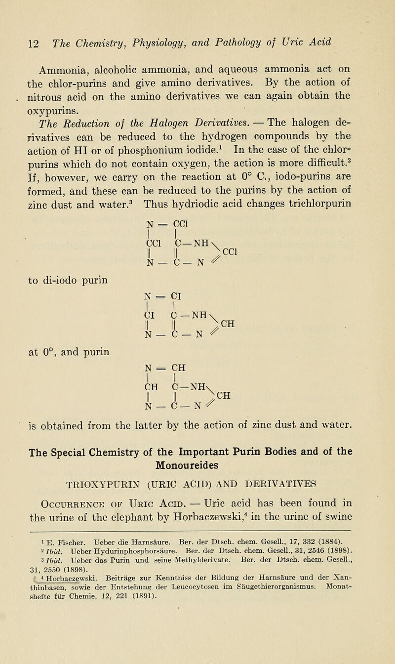 Ammonia, alcoholic ammonia, and aqueous ammonia act on the chlor-purins and give amino derivatives. By the action of nitrous acid on the amino derivatives we can again obtain the oxypurins. The Reduction of the Halogen Derivatives. — The halogen de- rivatives can be reduced to the hydrogen compounds by the action of HI or of phosphonium iodide.^ In the case of the chlor- purins which do not contain oxygen, the action is more difficult.^ If, however, we carry on the reaction at 0° C, iodo-purins are formed, and these can be reduced to the purins by the action of zinc dust and water.^ Thus hydriodic acid changes trichlorpurin N = CCl I I CCl C —NH\ II II )cci , N — C— N ^ to di-iodo purin N = CI I I CI C—NH\ II II )CH N — C — N ^ N = CH I I CH C—NH\ II II )CH N — C— N ^ is obtained from the latter by the action of zinc dust and water. The Special Chemistry of the Important Purin Bodies and of the Monoureides TRIOXYPURIN (URIC ACID) AND DERIVATIVES Occurrence of Uric Acid. — Uric acid has been found in the urine of the elephant by Horbaczewski,* in the urine of swine ''Ibid. Ueber Hydurinphosphorsaure. Ber. der Dtsch. chem. Gesell., 31, 2546 (1898). 3 Ibid. Ueber das Purin und seine Methylderivate. Ber. der Dtsch. chem. Gesell., 31, 2550 (1898). ■* Horbaczewski. Beitrage zur Kenntniss der Bildung der Harnsaure und der Xan- thinbasen, sowie der Entstehung der Leucocytosen im Saugethierorganismus. Monat- shefte fur Chemie, 12, 221 (1891). at 0°, and purin