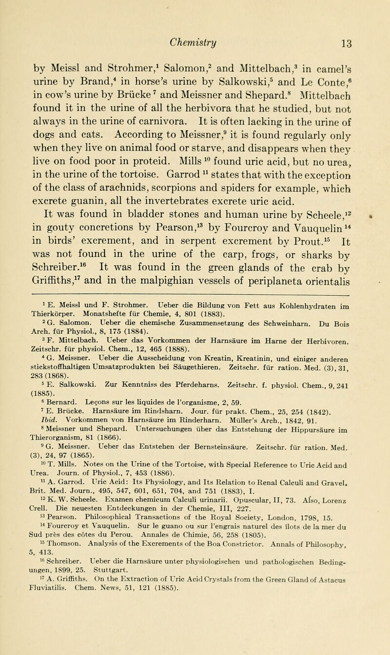by Meissl and Strohmer,^ Salomon,^ and Mittelbach,^ in camel's urine by Brand,^ in horse's urine by Salkowski,^ and Le Conte,* in cow's urine by Briicke ^ and Meissner and Shepard.* Mittelbach found it in the urine of all the herbivora that he studied, but not always in the urine of carnivora. It is often lacking in the urine of dogs and cats. According to Meissner,'' it is found regularly only when they live on animal food or starve, and disappears when they live on food poor in proteid. Mills ^^ found uric acid, but no urea, in the urine of the tortoise. Garrod  states that with the exception of the class of arachnids, scorpions and spiders for example, which excrete guanin, all the invertebrates excrete uric acid. It was found in bladder stones and human urine by Scheele,'^ in gouty concretions by Pearson/^ by Fourcroy and Vauquelin  in birds' excrement, and in serpent excrement by Prout.^-^ It was not found in the urine of the carp, frogs, or sharks by Schreiber.^^ It was found in the green glands of the crab by Griffiths,^^ and in the malpighian vessels of periplaneta orientalis ' E. Meissl und F. Strohmer. Ueber die Bildung von Fett aus Kohlenhydraten im Thierkorper. Monatshefte fiir Chemie, 4, 801 (1883). ^G. Salomon. Ueber die chemische Zusammensetzung des Schweinharn. Du Bois Arch, fiir Physiol., 8, 175 (1S84). 3 F. Mittelbach. Ueber das Vorkommen der Harnsaure im Harne der Herbivoren. Zeitschr. fiir physiol. Chem., 12, 465 (1888). * G. Meissner. Ueber die Ausscheidung von Kreatin, Kreatinin, und einiger anderen stickstoffhaltigenUmsatzprodukten bei Saugethieren. Zeitschr. fur ration. Med. (3), 31, 283 (1868). 5 E. Salkowski. Ziu- Kenntniss des Pferdeharns. Zeitschr. f. physiol. Chem., 9, 241 (1885). 6 Bernard. Legons sur les liquides de I'organisme, 2, 59. ' E. Briicke. Harnsaure im Rindsharn. Jour, fur prakt. Chem., 25, 254 (1842). Ibid. Vorkommen von Harnsaure im Rinderharn. Miiller's Arch., 1842, 91. 8 Meissner und Shepard. Untersuchungen iiber das Entstehung der Hippursaure im Thierorganism, 81 (1866). ' G. Meissner. Ueber das Entstehen der Bernsteinsaure. Zeitschr. fur ration. Med. (3), 24, 97 (1865). 1 T. Mills. Notes on the Urine of the Tortoise, with Special Reference to Uric Acid and Urea. Journ. of Physiol., 7, 453 (1886).  A. Garrod. Uric Acid: Its Physiology, and Its Relation to Renal Calculi and Gravel. Brit. Med. Journ., 495, 547, 601, 651, 704, and 751 (1883), I. 12 K. W. Scheele. Examen chemicum Calculi urinarii. Opuscular, II, 73. Also, Lorenz Crell. Die neuesten Entdeckungen in der Chemie, III, 227. 13 Pearson. Philosophical Transactions of the Royal Society, London, 1798, 15. w Fourcroy et Vauquelin. Sur le guano ou sur I'engrais naturel des ilots de la mer du Sud pres des cotes du Perou. Annales de Chimie, 56, 258 (1805). 15 Thomson. Analysis of the Excrements of the Boa Constrictor. Annals of Philosophy, 5, 413. 16 Schreiber. Ueber die Harnsaure unter physiologischen und pathologischen Beding- uugen, 1899, 25. Stuttgart. 1^ A. Griffiths. On the Extraction of Uric Acid Crystals from the Green Gland of Astacus Fluviatilis. Chem. News, 51, 121 (1885).