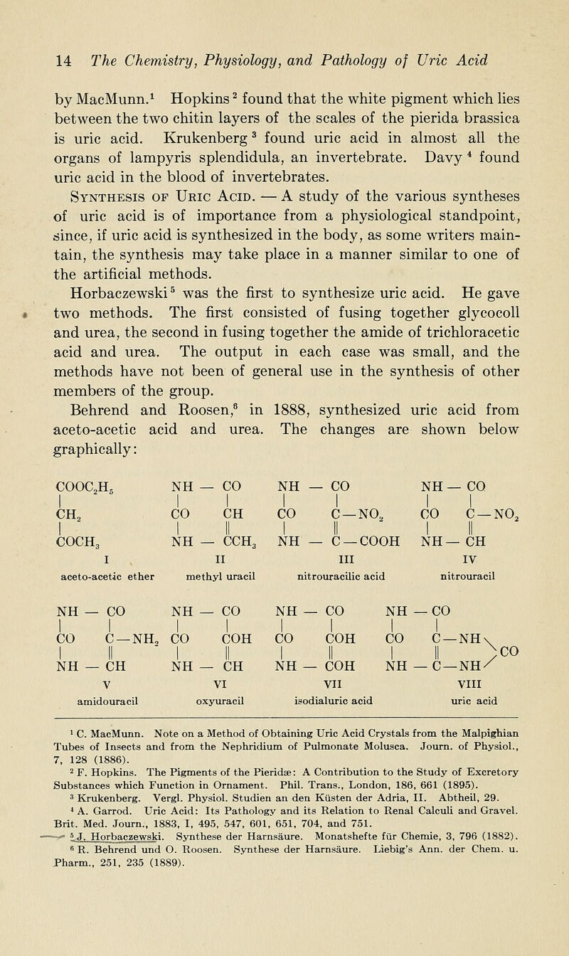 by MacMunn.^ Hopkins ^ found that the white pigment which hes between the two chitin layers of the scales of the pierida brassica is uric acid. Krukenberg ^ found uric acid in almost all the organs of lampyris splendidula, an invertebrate. Davy * found uric acid in the blood of invertebrates. Synthesis of Uric Acid. -— A study of the various syntheses of uric acid is of importance from a physiological standpoint, isince, if uric acid is synthesized in the body, as some writers main- tain, the synthesis may take place in a manner similar to one of the artificial methods. Horbaczewski ^ was the first to synthesize uric acid. He gave two methods. The first consisted of fusing together glycocoll and urea, the second in fusing together the amide of trichloracetic acid and urea. The output in each case was small, and the methods have not been of general use in the synthesis of other members of the group. Behrend and Roosen,^ in 1888, synthesized uric acid from aceto-acetic acid and urea. The changes are shown below graphically: COOC2H5 COCH3 I aceto-acetic ether NH — CO NH — CO NH — CO CO CH CO C —NO, CO C —NO2 C —COOH NH—CH III IV NH — CCH3 NH II methyl uracil nitrouracUic acid nitrouracil NH — CO NH — CO CO C —NH, CO COH NH — CH V amidouracil NH — CH VI oxyuracil NH CO I NH CO COH NH —CO I I CO C —NH- ;C0 COH NH—C —NH/ VII VIII isodialuric acid uric acid 1 C. MacMunn. Note on a Method of Obtaining Uric Acid Crystals from the Malpighian Tubes of Insects and from the Nephridium of Pulmonate Molusca. Journ. of Physiol., 7, 128 (1886). 2 F. Hopkins. The Pigments of the Pieridse: A Contribution to the Study of Excretory Substances which Function in Ornament. Phil. Trans., London, 186, 661 (1895). 3 Krukenberg. Vergl. Physiol. Studien an den Kiisten der Adria, II. Abtheil, 29. * A. Garrod. Uric Acid: Its Pathology and its Relation to Renal Calculi and Gravel. Brit. Med. Journ., 1883, I, 495, 547, 601, 651, 704, and 751. '' ijLJ^Jorbitczewski. Synthese der Harnsaure. Monatshefte fiir Chemie, 3, 796 (1882). 8 R. Behrend und O. Roosen. Synthese der Harnsaure. Liebig's Ann. der Chem. u. Pharm., 251, 235 (1889).