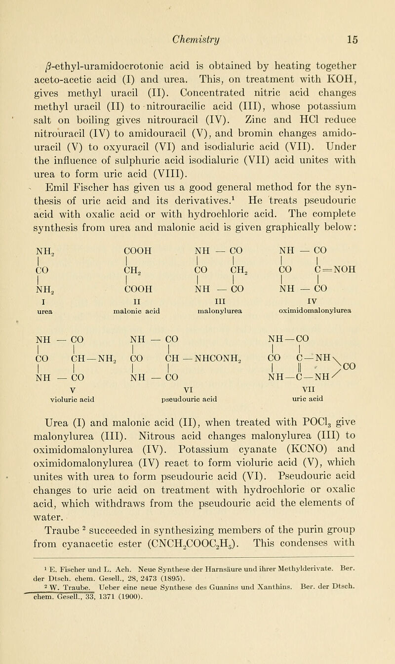 /?-ethyl-uramidocrotonic acid is obtained by heating together aceto-acetic acid (I) and urea. This, on treatment with KOH, gives methyl uracil (II). Concentrated nitric acid changes methyl uracil (II) to nitrouracilic acid (III), whose potassium salt on boiling gives nitrouracil (IV). Zinc and HCl reduce nitrouracil (IV) to amidouracil (V), and bromin changes amido- uracil (V) to oxyuracil (VI) and isodialuric acid (VII). Under the influence of sulphuric acid isodialuric (VII) acid unites with urea to form uric acid (VIII). Emil Fischer has given us a good general method for the syn- thesis of uric acid and its derivatives.^ He treats pseudouric acid with oxalic acid or with hydrochloric acid. The complete synthesis from urea and malonic acid is given graphically below: NH, COOH NH — CO 1 1 NH — CO 1 1 CO 1 CH2 CO CH2 CO C = NOH 1 1 NH2 COOH NH — CO NH — CO I II III IV urea malonic acid malonylurea oximidomalonylurea NH - - CO NH — CO NH —CO 1 1 CO CH — 1 NH2 CO CH — NHCONH2 CO C —NH\ 1 II - )co NH —C —NH/ NH - - CO NH — CO V VI VII violuric acid pseud ouric acid uric acid Urea (I) and malonic acid (II), when treated with POCI3 give malonylurea (III). Nitrous acid changes malonylurea (III) to oximidomalonylurea (IV). Potassium cyanate (KCNO) and oximidomalonylurea (IV) react to form violuric acid (V), which unites with urea to form pseudouric acid (VI). Pseudouric acid changes to uric acid on treatment with hydrochloric or oxalic acid, which withdraws from the pseudouric acid the elements of water. Traube ^ succeeded in synthesizing members of the purin group from cyanacetic ester (CNCH.COOCaHg). This condenses with 1 E. Fischer und L. Ach. Neue Synthese der Harnsaure und ihrer Methylderivate. Ber. der Dtsch. chem. Geseli., 28, 2473 (1895). ^ W. Traube. Ueber eine neue Synthese des Guanins und Xanthins. Ber. der Dtsch. chem. GeseU., 33, 1371 (1900).