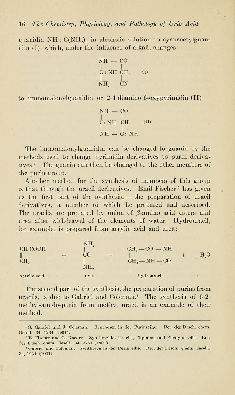 giianidin NH : C(NH2)2 in alcoholic solution to cyanacetylguan- idin (I), which, under the influence of alkah, changes NH — CO I I C : NH CH2 I I NH., CN (I) to iminomalonylguanidin or 2-4-diamino-6-oxypyrimidin (II) NH — CO C: NH CH, (II) I I ' NH — C: NH The iminomalonylguanidin can be changed to guanin by the methods used to change pyrimidin derivatives to purin deriva- tives.^ The guanin can then be changed to the other members of the purin group. Another method for the synthesis of members of this group is that through the uracil derivatives. Emil Fischer ^ has given us the first part of the synthesis, — the preparation of uracil derivatives, a number of which he prepared and described. The uracils are prepared by union of /?-amino acid esters and urea after withdrawal of the elements of water. Hydrouracil, for example, is prepared from acrylic acid and urea: CH.COOH CH^ + NH, CO = NH, CH, —CO — NH CH, —NH —CO acrylic acid urea hydrouracil + H,0 The second part of the synthesis, the preparation of purins from uracils, is due to Gabriel and Coleman.^ The synthesis of 6-2- methyl-amido-purin from methyl uracil is an example of their method. 1 S. Gabriel vind J. Coleman. Synthesen in der Purinreihe. Bar. der Dtsch. chem. Gesell., 34, 1234 (1901). 2 E. Fischer und G. Roeder. Synthesedes.Uracils, Thymins, und Phenyluracils. Ber. der Dtsch. chem. Gesell., 34, 3751 (1901). 3 Gabriel und Coleman. Synthesen in der Purinreihe. Ber. der Dtsch. chem. Gesell., 34, 1234 (1901).