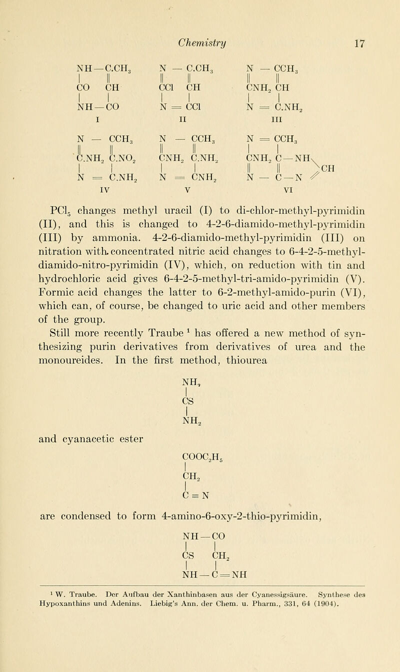 NH —C.CH3 1 II N — C.CH3 II II N — CCH3 1 II CO CH CCl CH CNH, CH 1 ' 1 NH —CO N = CCl N = C.NH2 I II III N — CCH3 C.NH2 C.NO2 N = C.NH2 N — CCH, II II CNH2 C.NH, N = CNH^ N = CCH3 CNH, C —NH\ II II .CH N — C —N ^ IV V VI PCI5 changes methyl uracil (I) to di-chlor-methyl-pyrimidin (II), and this is changed to 4-2-6-diamido-methyl-pyrimidin (III) by ammonia. 4-2-6-diamido-methyl-pyrimidin (III) on nitration with, concentrated nitric acid changes to 6-4-2-5-methyl- diamido-nitro-pyrimidin (IV), which, on reduction with tin and hydrochloric acid gives 6-4-2-5-methyl-tri-amido-pyrimidin (V). Formic acid changes the latter to 6-2-methyl-aniido-purin (VI), which can, of course, be changed to uric acid and other members of the group. Still more recently Traube ^ has offered a new method of syn- thesizing purin derivatives from derivatives of urea and the monoureides. In the first method, thiourea NH, I CS I NH, and cyanacetic ester COOC2H5 CH, I ■ C = N are condensed to form 4-amino-6-oxy-2-thio-pyrimidin, NH —CO I I CS CH, I I NH —C = NH 1 W. Traube. Der Aufbau der Xanthinbasen aus der Cyanessigsiiure. Synthese dea Hypoxanthins und Adenins. Liebig's Ann. der Chem. u. Pharm., 331, 64 (1904).
