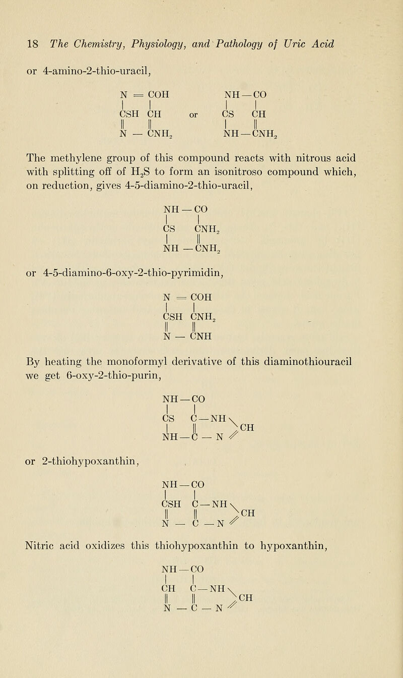 or 4-amin.o-2-thio-uracil, N = COH NH —CO CSH CH or CS CH II II I II N — CNH2 NH —CNH2 The methylene group of this compound reacts with nitrous acid with spHtting off of HgS to form an isonitroso compound which, on reduction, gives 4-5-diamino-2-thio-uracil, NH —CO I I CS CNH, NH — CNH„ or 4-5-diamino-6-oxy-2-thio-pyrimidin, N = COH I I CSH CNH„ II II N — CNH By heating the monoformyl derivative of this diaminothiouracil we get 6-oxy-2-thio-purin, NH —CO I I CS C —NH iIh —C — N / CH or 2-thiohypoxanthin, NH —CO I I CSH C —NH\ II II )CH N — C —N ^ Nitric acid oxidizes this thiohypoxanthin to hypoxanthin, NH —CO I I CH C —NH\ i II )CH N — C — N -^