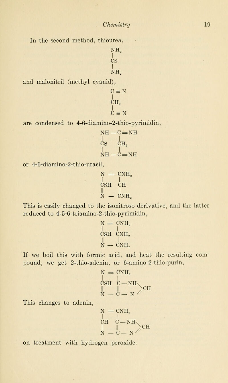 In the second method, thiourea, NH, I CS I and malonitril (methyl cyanid), C = N I CH, I C = N are condensed to 4-6-diamino-2-thio-pyrimidin, NH—C = NH II CS CH2 I I NH—C = NH or 4-6-diamino-2-thio-uracil, N = CNH2 I I CSH CH N — CNH2 This is easily changed to the isonitroso derivative, and the latter reduced to 4-5-6-triamino-2-thio-pyrimidin, N = CNH2 I I CSH CNH2 II II N — CNH, If we boil this with formic acid, and heat the resulting com- pound, we get 2-thio-adenin, or 6-amino-2-thio-purin, N = CNH2 CSH C —NH\ II II )CH N — C— N ^ This changes to adenin, N = CNHj I I CH C —NH\ II II / CH N — C— N^ on treatment with hydrogen peroxide.