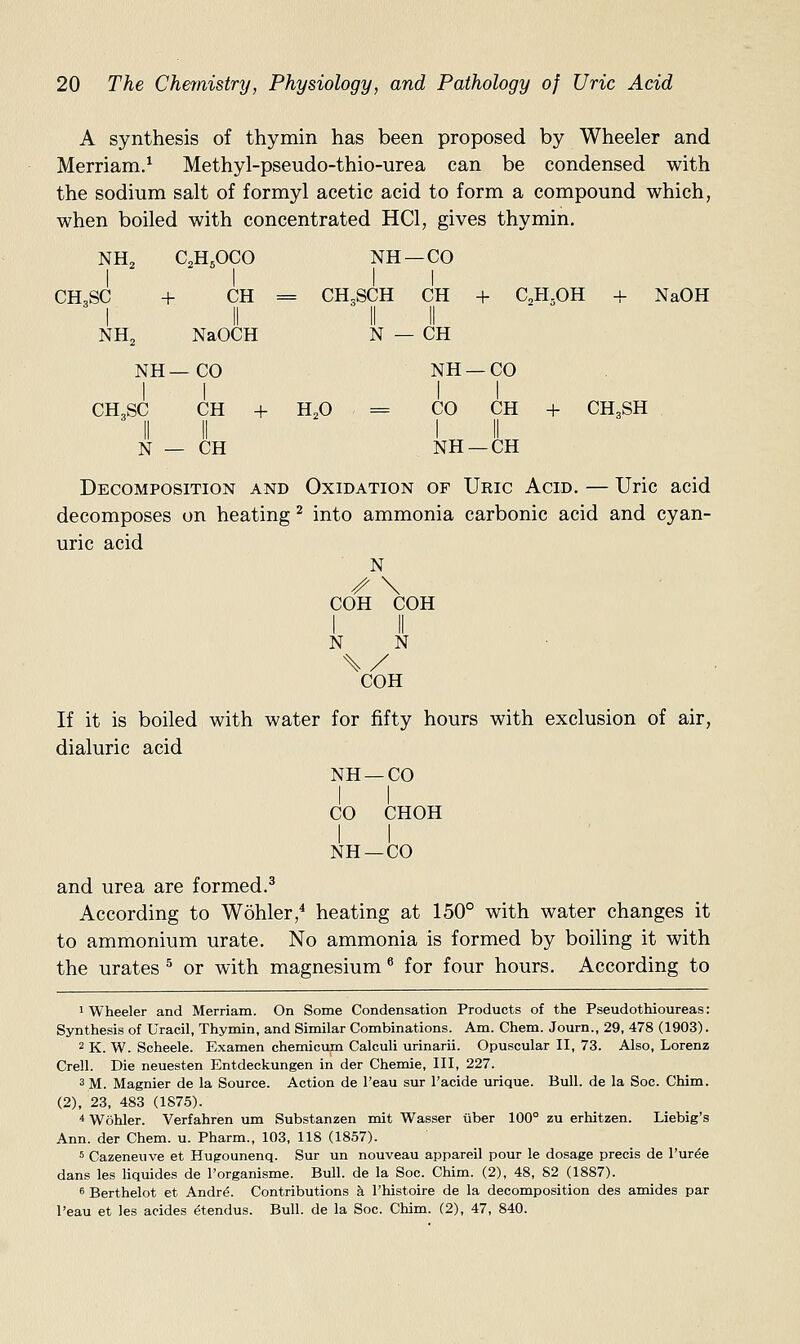 NH^ C2H5OCO NH- 1 -CO 1 CH3SC + CH 1 il = CH.SCH II CH 11 + ( NH2 NaOCH II N - II - CH NH—CO NH- 1 -CO CH3SC CH + II II H2O ' = 1 CO CH II II N — CH NH -CH 20 The Chemistry, Physiology, and Pathology of Uric Acid A synthesis of thymin has been proposed by Wheeler and Merriam.^ Methyl-pseudo-thio-urea can be condensed with the sodium salt of formyl acetic acid to form a compound which, when boiled with concentrated HCl, gives thymin. C,H-,OH + NaOH + CH,SH Decomposition and Oxidation of Uric Acid. — Uric acid decomposes on heating ^ into ammonia carbonic acid and cyan- uric acid N /- \ COH COH N N COH If it is boiled with water for fifty hours with exclusion of air, dialuric acid NH —CO CO CHOH NH —CO and urea are formed.^ According to Wohler/ heating at 150° with water changes it to ammonium urate. No ammonia is formed by boiling it with the urates ^ or with magnesium ^ for four hours. According to 1 Wheeler and Merriam. On Some Condensation Products of the Pseudothioureas: Synthesis of Uracil, Thymin, and Similar Combinations. Am. Chem. Journ., 29, 478 (1903). 2 K. W. Scheele. Examen chemicum Calculi urinarii. Opuscular II, 73. Also, Lorenz Crell. Die neuesten Entdeckungen in der Chemie, III, 227. 3 M. Magnier de la Source. Action de I'eau sur I'acide urique. Bull, de la Soc. Chim. (2), 23, 483 (187.5). * Wohler. Verfahren um Substanzen mit Wasser iiber 100° zu erhitzen. Liebig's Ann. der Chem. u. Pharm., 103, 118 (1857). 5 Cazeneuve et Hugounenq. Sur un nouveau appareil pour le dosage precis de I'ur^e dans les liquides de I'organisme. Bull, de la Soc. Chim. (2), 48, 82 (1887). 6 Berthelot et Andr^. Contributions k I'histoire de la decomposition des amides par I'eau et les acides (5tendus. Bull, de la Soc. Chim. (2), 47, 840.