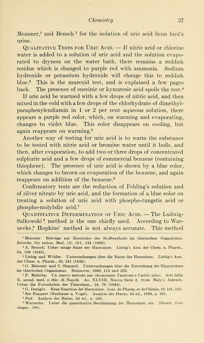 Meissner/ and Bensch ^ for the isolation of uric acid from bird's urine. Qualitative Tests for Uric Acid. — If nitric acid or chlorine water is added to a solution of uric acid and the solution evapo- rated to dryness on the water bath, there remains a reddish residue which is changed to purple red with ammonia. Sodium h3^droxide or potassium hydroxide will change this to reddish blue.^ This is the murexid test, and is explained a few pages back. The presence of succinic or kynurenic acid spoils the test.* If uric acid be warmed with a few drops of nitric acid, and then mixed in the cold with a few drops of the chlorhydrate of dimethyl- paraphenylendiamin in 1 or 2 per cent aqueous solution, there appears a purple red color, which, on warming and evaporating, changes to violet blue. This color disappears on cooling, but again reappears on warming.^ Another way of testing for uric acid is to warm the substance to be tested with nitric acid or bromine water until it boils, and then, after evaporation, to add two or three drops of concentrated sulphuric acid and a few drops of commercial benzene (containing thiophene). The presence of uric acid is shown by a blue color, which changes to brown on evaporation of the benzene, and again reappears on addition of the benzene. Confirmatory tests are the reduction of Fehling's solution and of silver nitrate by uric acid, and the formation of a blue color on treating a solution of uric acid with phospho-tungstic acid or phospho-molybdic acid.^ Quantitative Determination of Uric Acid. — The Ludwig- Salkowski ^, method is the one chiefly used. According to War- necke, Hopkins' method is not always accurate. This method 1 Meissner. Beitrage zur Kenntniss des Stoffwechsels im thierischea Organismus. Zeitschr. fur ration. Med. (3), 311, 144 (1868). 2 A. Bensch. Ueber einige Salze der Harnsaure. Liebig's Ann. der Chem. u. Pharm., 54, 189 (1845). 3 Liebig und Wohler. Untersuchungen iiber die Natur der Harnsaure. Liebig's Ann. der Chem. u. Pharm., 26, 241 (1838). ^ G. Meissner und C. Shepard. Untersuchungen iiber die Entstehung der Hippursaure im thierischen Organismus. Hannover, 1866, 113 und 203. 5 P. Malerba. Un nuovo metodo per riconoscere I'acetone e racido urico. Atti della R. accad. med. e chir. di Napoli. Ao. XLVIII, Nuova Serie 2, from Maly's Jahresb. Ueber die Fortschritte der Thierchem., 24, 76 (1894). s G. Denigfes. Neue Reaction der Harnsiiure. Jour, de Pharm. et de Chimie, IS, 161, 162. ' See Huppert (Neubauer u. Vogel). Analyse des Harns, 3d ed., 1898, p. 331. * Ibid. Analyse des Hams, 3d ed., p. 820. ^ Warnecke. Leber die quantitative Bestimmung der Harnsaure, etc. Dissert. Got- tingen. (98).