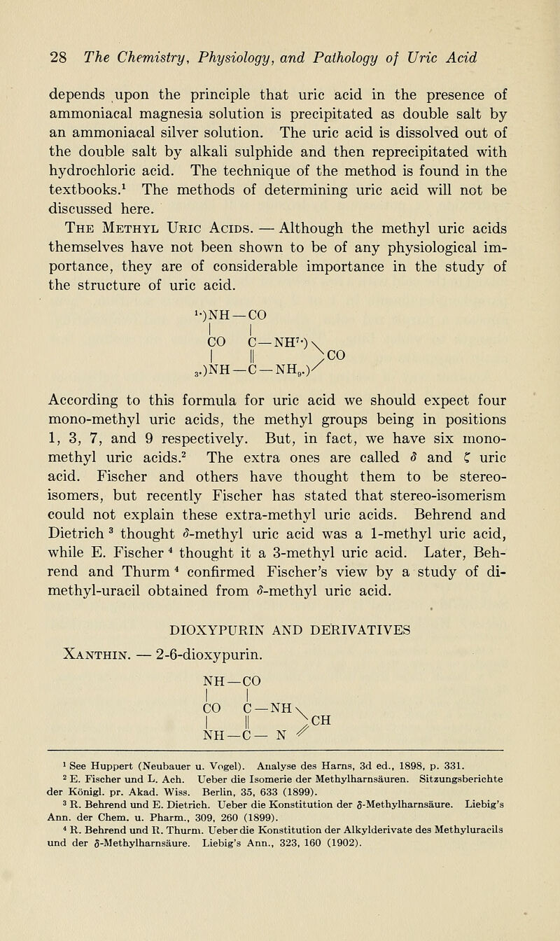 depends upon the principle that uric acid in the presence of ammoniacal magnesia solution is precipitated as double salt by an ammoniacal silver solution. The uric acid is dissolved out of the double salt by alkali sulphide and then reprecipitated with hydrochloric acid. The technique of the method is found in the textbooks.^ The methods of determining uric acid will not be discussed here. The Methyl Uric Acids. — Although the methyl uric acids themselves have not been shown to be of any physiological im- portance, they are of considerable importance in the study of the structure of uric acid. i-)NH —CO I I CO C—NH'-)\ I II )co 3.)NH-C-NH,.)/ According to this formula for uric acid we should expect four mono-methyl uric acids, the methyl groups being in positions 1, 3, 7, and 9 respectively. But, in fact, we have six mono- methyl uric acids.^ The extra ones are called 3 and C uric acid. Fischer and others have thought them to be stereo- isomers, but recently Fischer has stated that stereo-isomerism could not explain these extra-methyl uric acids. Behrend and Dietrich ^ thought 5-methyl uric acid was a 1-methyl uric acid, while E. Fischer * thought it a 3-methyl uric acid. Later, Beh- rend and Thurm * confirmed Fischer's view by a study of di- methyl-uracil obtained from 5-methyl uric acid. DIOXYPURIN AND DERIVATIVES Xanthin. — 2-6-dioxypurin. NH—CO CO C —NH\ I II >CH Nil —C— N ^ 1 See Huppert (Neubauer u. Vogel). Analyse des Hams, 3d ed., 1898, p. 331. 2 E. Fischer und L. Ach. Ueber die Isomerie der Methylharnsauren. Sitzungsberichte der Konigl. pr. Akad. Wiss. Berlin, 35, 633 (1899). 3 R. Behrend und E. Dietrich. Ueber die Konstitution der 3-Methylharnsaure. Liebig's Ann. der Chem. u. Pharm., 309, 260 (1899). * R. Behrend und R. Thurm. Ueber die Konstitution der Alkylderivate des Methyluracils und der 5-Methylharnsaure. Liebig's Ann., 323, 160 (1902).