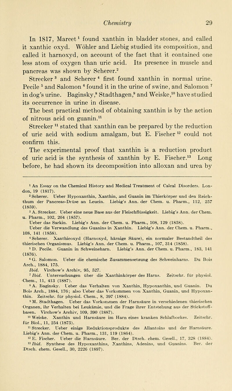 In 1817, Marcet* found xanthin in bladder stones, and called it xanthic oxyd. Wohler and Liebig studied its composition, and called it harnoxyd, on account of the fact that it contained one less atom of oxygen than uric acid. Its presence in muscle and pancreas was shown by Scherer.^ Strecker ^ and Scherer * first found xanthin in normal urine. Pecile ^ and Salomon ^ found it in the urine of swine, and Salomon ^ in dog's urine. Baginsky,^ Stadthagen, and Weiske,^ have studied its occurrence in urine in disease. The best practical method of obtaining xanthin is by the action of nitrous acid on guanin. Strecker  stated that xanthin can be prepared by the reduction of uric acid with sodium amalgam, but E. Fischer *^ could not confirm this. The experimental proof that xanthin is a reduction product of uric acid is the synthesis of xanthin by E. Fischer.^^ Long before, he had shown its decomposition into alloxan and urea by 1 An Essay on the Chemical History and Medical Treatment of Calcal Disorders. Lon- don, 19 (1817). 2 Scherer. Ueber Hypoxanthin, Xanthin, and Guanin im Thierkorper und den Reich- thum der Pancreas-Druse an Leucin. Liebig's Ann. der Chem. u. Pharm., 112, 257 <1859). 3 A. Strecker. Ueber eine neue Base aus der Fleischfliissigkeit. Liebig's Ann. der Chem. u. Pharm., 102, 204 (1857). Ueber das Sarkin. Liebig's Ann. der Chem. u. Pharm., 108, 129 (1858). Ueber die Verwandlung des Guanins in Xanthin. Liebig's Ann. der Chem. u. Pharm., 108, 141 (1858). ''Scherer. Xanthicoxyd (Harnoxyd, harnige Saure), ein normaler Bestandtheil des thierischen Organismus. Liebig's Ann. der Chem. u. Pharm., 107, 314 (1858). 5 D. Pecile. Guanin in Schweineharn. Liebig's Ann. der Chem. u. Pharm., 183, 141 (1876). 8 G. Salomon. Ueber die chemische Zusammensetzung des Schweinharns. Du Bois Arch., 1884, 175. Ibid. Virchow's Archiv, 95, 527. ' Ibid. Untersuchungen uber die Xanthinkorper des Hams. Zeitschr. fiir physiol. •Chem., 11, 413 (1887). * A. Baginsky. Leber das Verhalten von Xanthin, Hypoxanthin, und Guanin. Du Bois Arch., 1884, 176; also Ueber das Vorkommen von Xanthin, Guanin, und Hypoxan- thin. Zeitschr. fur physiol. Chem., 8, 397 (1884). 9 M. Stadthagen. Ueber das Vorkornmen der Harnsaure in verschiedenen thierischen Organen, ihr Verhalten bei Leukamie, und die Frage ihrer Entstehung aus der Stickstoff- basen. Virchow's Archiv, 109, 390 (1887). 1° Weiske. Xanthin und Harnsaure im Ham eines kranken Schlafbockes. Zeitschr. fur Biol., 11, 254 (1875).  Strecker. Ueber einige Reduktionsprodukte des Allantoins und der Harnsaure. Liebig's Ann. der Chem. u. Pharm., 131, 119 (1864). 12 E. Fischer, l^eber die Harnsaure. Ber. der Dtsch. chem. Gesell., 17, 328 (1884). 13 Ibid. Synthese des Hypoxanthins, Xanthins, Adenins, und Guanins. Ber. der Dtsch. chem. Gesell., 30, 2226 (1897).