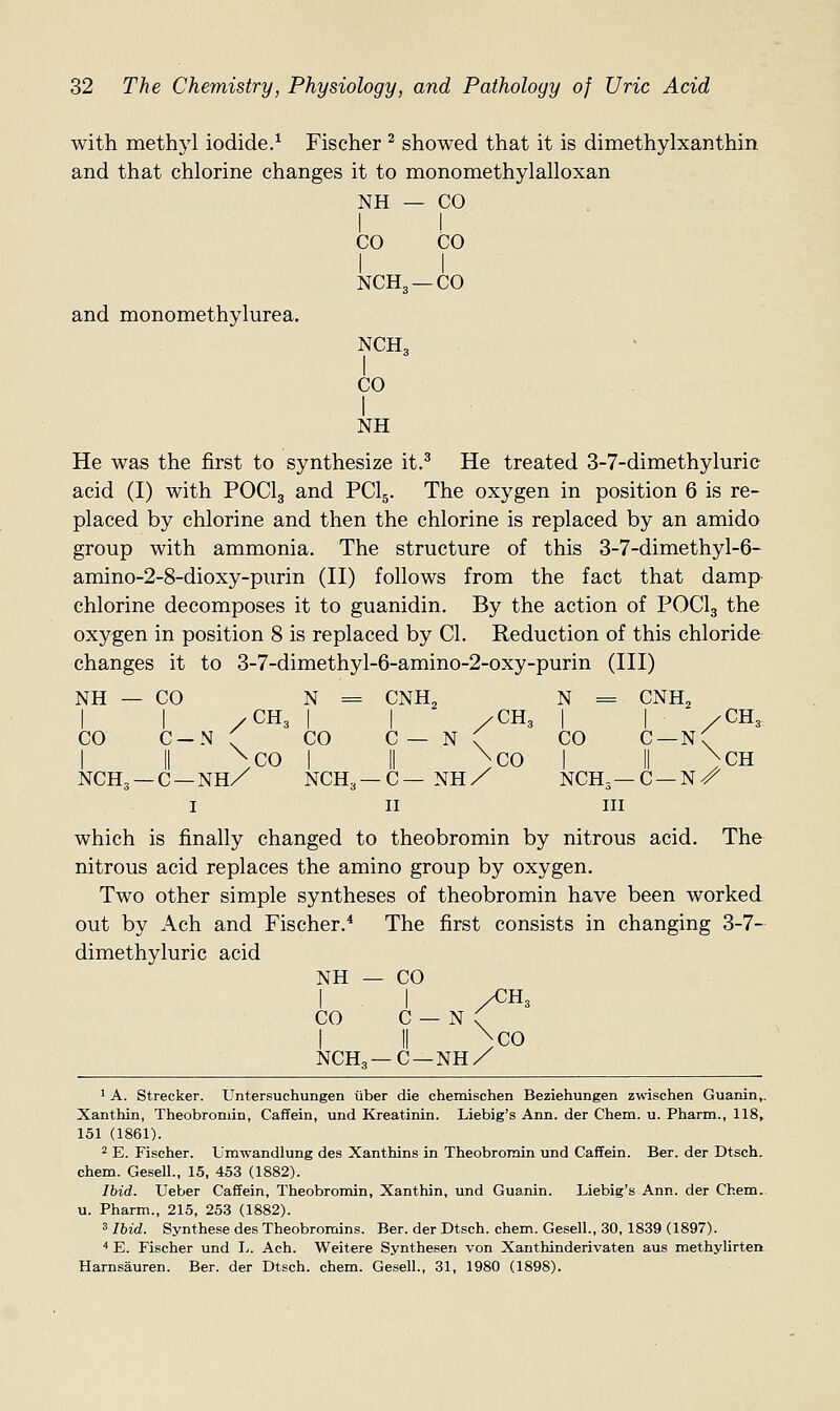 CO CO NCH3- -co NCH3 1 CO 32 The Chemistry, Physiology, and Pathology of Uric Acid with methyl iodide.^ Fischer ^ showed that it is dimethylxanthin and that chlorine changes it to monomethylalloxan NH — CO and monomethylurea. NH He was the first to synthesize it.^ He treated 3-7-dimethyluric acid (I) with POCI3 and PCI5. The oxygen in position 6 is re- placed by chlorine and then the chlorine is replaced by an amido group with ammonia. The structure of this 3-7-dimethyl-6- amino-2-8-dioxy-purin (II) follows from the fact that damp chlorine decomposes it to guanidin. By the action of POCI3 the oxygen in position 8 is replaced by CI. Reduction of this chloride changes it to 3-7-dimethyl-6-amino-2-oxy-purin (III) NH — CO N = CNH2 N = CNH^ I 1 /CH3 I I /CH, 1 I /CH3. CO C-N ( CO C— N ( CO C —n( I II ^CO I II \C0 I II )CH NCH3 —C —NHX NCH3 —C— NH/ NCH3—c —n/ I II III which is finally changed to theobromin by nitrous acid. The nitrous acid replaces the amino group by oxygen. Two other simple syntheses of theobromin have been worked out by Ach and Fischer.* The first consists in changing 3-7- dimethyluric acid NH — CO I I /CH3 CO C — N ( I II )co NCH, —C —NH/ * A. Strecker. Untersuchungen iiber die chemischen Beziehungen zwischen Guanin,. Xanthin, Theobromin, Caffein, und Kreatinin. Liebig's Ann. der Chem. u. Pharm., 118, 151 (1861). 2 E. Fischer. Umwandlung des Xanthins in Theobromin und Caffein. Ber. der Dtsch. chem. Gesell., 15, 453 (1882). Ibid. Ueber Caffein, Theobromin, Xanthin, und Guanin. Liebig's Ann. der Chem.. u. Pharm., 215, 253 (1882). 3 Ibid. Synthese des Theobromins. Ber. der Dtsch. chem. Gesell., 30, 1839 (1897). ■• E. Fischer und I^. Ach. Weitere Synthesen von Xanthinderivaten aus methylirten Harnsauren. Ber. der Dtsch. chem. Gesell., 31, 1980 (1898).
