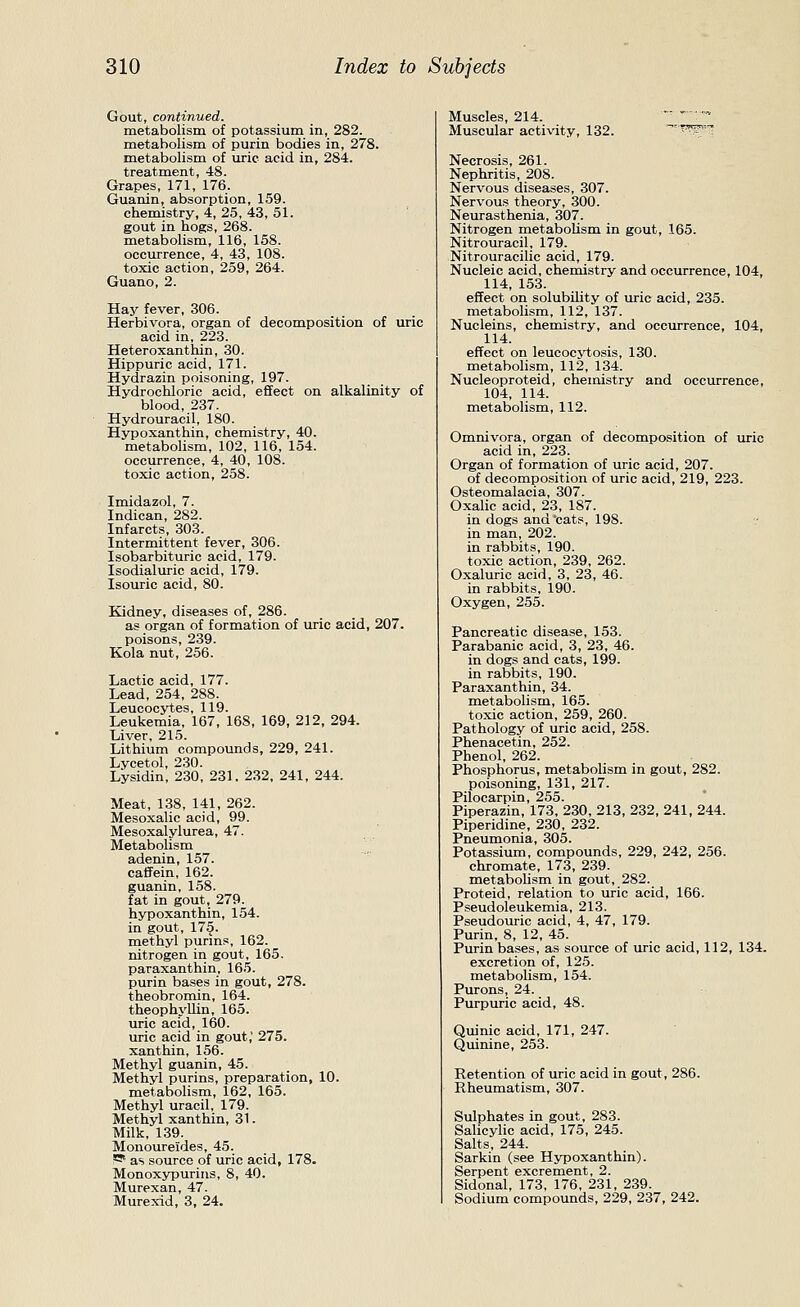 Gout, continued. metabolism of potassium in, 282. metabolism of purin bodies in, 278. metabolism of uric acid in, 284. treatment, 48. Grapes, 171, 176. Guanin, absorption, 159. chemistry, 4, 25, 43, 51. gout in hogs, 268. metabolism, 116, 158. occurrence, 4, 43, 108. toxic action, 259, 264. Guano, 2. Hay fever, 306. Herbivora, organ of decomposition of uric acid in, 223. Heteroxanthin, 30. Hippuric acid, 171. Hydrazin poisoning, 197. Hydrochloric acid, effect on alkalinity of blood, 237. Hydrouracil, 180. Hypoxanthin, chemistry, 40. metabolism, 102, 116, 154. occurrence, 4, 40, 108. toxic action, 258. Imidazol, 7. Indican, 282. Infarcts, 303. Intermittent fever, 306. Isobarbituric acid, 179. Isodialuric acid, 179. Isouric acid, 80. Kidney, diseases of, 286. as organ of formation of uric acid, 207. poisons, 239. Kola nut, 256. Lactic acid, 177. Lead, 254, 288. Leucocytes, 119. Leukemia, 167, 168, 169, 212, 294. Liver, 215. Lithium compounds, 229, 241. Lvcetol, 230. Lysidin, 230. 231. 232, 241, 244. Meat, 138, 141, 262. Mesoxalic acid, 99. Mesoxalylurea, 47. Metabolism adenin, 157. caifein, 162. guanin, 158. fat in gout, 279. hypoxanthin, 154. in gout, 175. methyl purins, 162. nitrogen in gout, 165. paraxanthin, 165. purin bases in gout, 278. theobromin, 164. theophyllin, 165. uric acid, 160. uric acid in gout,' 275. xanthin, 156. Methyl guanin, 45. Methyl purins, preparation, 10. metabolism, 162, 165. Methyl uracil, 179. Methyl xanthin, 31. Milk, 139. Monoureides, 45. rS^ as source of uric acid, 178. Monoxypurins, 8, 40. Murexan, 47. Murex-id, 3, 24. Muscles, 214.     Muscular activity, 132. -'T^x^-s^ Necrosis, 261. Nephritis, 208. Nervous diseases, 307. Nervous theory, 300. Neurasthenia, 307. Nitrogen metabolism in gout, 165. Nitrouracil, 179. Nitrouracilic acid, 179. Nucleic acid, chemistry and occurrence, 104, 114, 153. effect on solubility of uric acid, 235. metabolism, 112, 137. Nucleins, chemistry, and occurrence, 104, 114. effect on leucocj'tosis, 130. metabolism, 112, 134. Nucleoproteid, chemistry and occurrence, 104, 114. metabolism, 112. Omnivora, organ of decomposition of uric acid in, 223. Organ of formation of uric acid, 207. of decomposition of uric acid, 219, 223. Osteomalacia, 307. Oxalic acid, 23, 187. in dogs and cats, 198. in man, 202. in rabbits, 190. toxic action, 239, 262. Oxaluric acid, 3, 23, 46. in rabbits, 190. Oxygen, 255. Pancreatic disease, 153. Parabanic acid, 3, 23, 46. in dogs and cats, 199. in rabbits, 190. Paraxanthin, 34. metabolism, 165. toxic action, 259, 260. Pathology of uric acid, 258. Phenacetin, 252. Phenol, 262. Phosphorus, metabolism in gout, 282. poisoning, 131, 217. Pilocarpin, 255. Piperazin, 173, 230, 213, 232, 241, 244. Piperidine, 230, 232. Pneumonia, 305. Potassium, compounds, 229, 242, 256. chromate, 173, 239. metaboUsm in gout, 282. Proteid, relation to uric acid, 166. Pseudoleukemia, 213. Pseudouric acid, 4, 47, 179. Purin, 8, 12, 45. Purin bases, as source of uric acid, 112, 134. excretion of, 125. metabolism, 154. Purons, 24. Purpuric acid, 48. Quinic acid, 171, 247. Qmnine, 253. Retention of uric acid in gout, 286. Rheumatism, 307. Sulphates in gout, 283. Salicylic acid, 175, 245. Salts, 244. Sarkin (see Hypoxanthin). Serpent excrement, 2. Sidonal, 173, 176, 231, 239. Sodium compounds, 229, 237, 242.