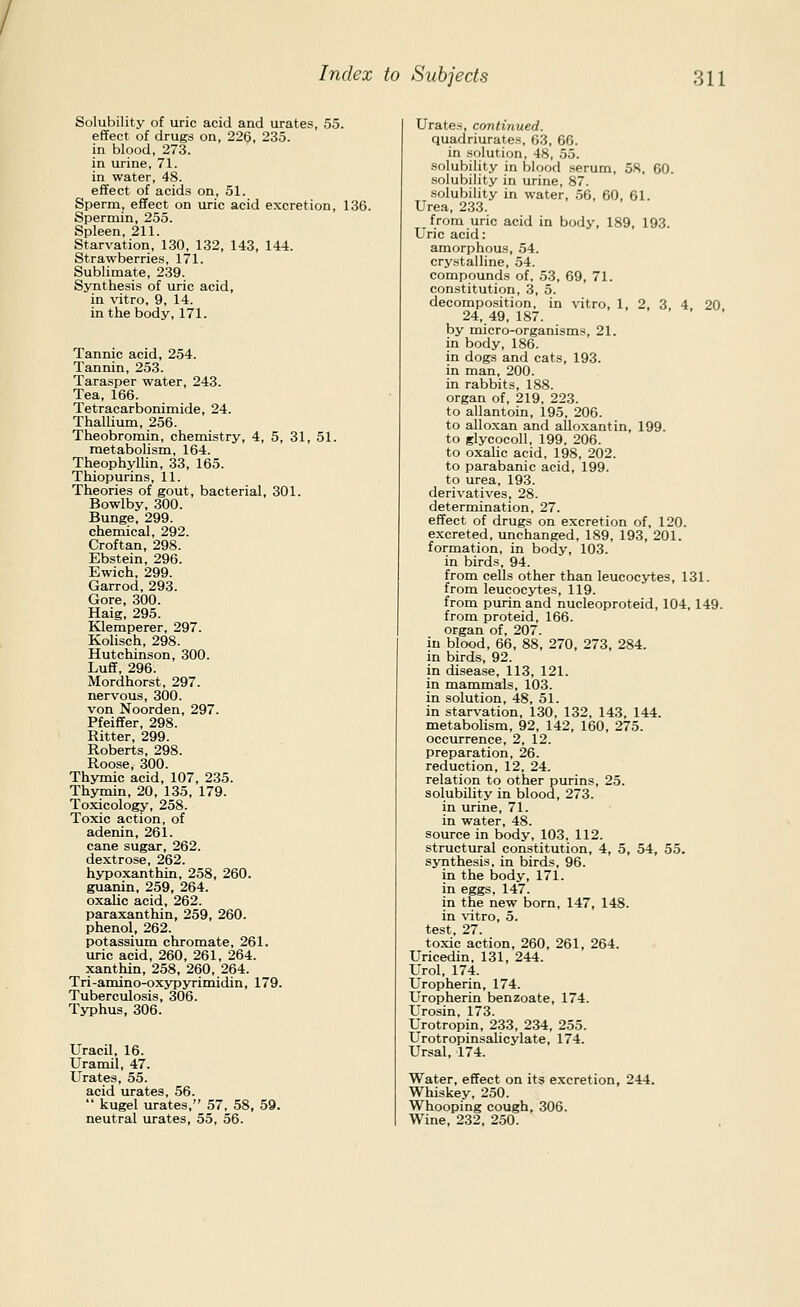 Solubility of uric acid and urates, 55. effect of drugs on, 226, 235. in blood, 273. in urine, 71. in water, 48. effect of acids on, 51. Sperm, effect on uric acid excretion, 136. Spermin, 255. Spleen, 211. Starvation, 130, 132, 143, 144. Strawberries, 171. Sublimate, 239. Synthesis of uric acid, in vitro, 9, 14. in the body, 171. Tannic acid, 254. Tannin, 253. Tarasper water, 243. Tea, 166. Tetracarbonimide, 24. Thallium, 256. Theobromin, chemistry, 4, 5, 31, 51. metabolism, 164. Theophyllin, 33, 165. Thiopurins, 11. Theories of gout, bacterial, 301. Bowlby, 300. Bunge, 299. chemical, 292. Croftan, 298. Ebstein, 296. Ewich, 299. Garrod, 293. Gore, 300. Haig, 295. Klemperer, 297. Kolisch, 298. Hutchinson, 300. Luff, 296. Mordhorst, 297. nervous, 300. von Noorden, 297. Pfeiffer, 298. Ritter, 299. Roberts, 298. Roose, 300. Thymic acid, 107, 235. Thymin, 20, 135, 179. Toxicology, 258. Toxic action, of adenin, 261. cane sugar, 262. dextrose, 262. hypoxanthin, 258, 260. guanin, 259, 264. oxalic acid, 262. paraxanthin, 259, 260. phenol, 262. potassium chromate, 261. uric acid, 260, 261, 264. xanthin, 258, 260, 264. Tri-amino-oxypyrimidin, 179. Tuberculosis, 306. Typhus, 306. Uracil, 16. Uramil, 47. Urates, 55. acid urates, 56.  kugel urates, 57, 58, 59. neutral urates, 55, 56. Urates, continued. quadriurates, 63, 66. in solution, 48, 55. solubility in blood serum, 58. 60. solubility in urine, 87. solubility in water, .56, 60, 61. Urea, 233. from uric acid in body, 189, 193. Uric acid: amorphous, 54. crystalline, 54. compounds of, 53, 69, 71. constitution, 3, 5. decomposition, in vitro, 1, 2, 3 4 20 24, 49, 187. by micro-organisms, 21. in body, 186. in dogs and cats, 193. in man, 200. in rabbits, 188. organ of, 219, 223. to allantoin, 195, 206. to allo.xan and alloxantin, 199. to glycocoll, 199, 206. to oxalic acid, 198, 202. to parabanic acid, 199. to urea, 193. derivatives, 28. determination, 27. effect of drugs on excretion of, 120. excreted, unchanged, 189, 193, 201. formation, in body, 103. in birds, 94. from cells other than leucocytes, 131. from leucocytes, 119. from purin and nucleoproteid, 104,149. from proteid, 166. organ of, 207. in blood, 66, 88, 270, 273, 284. in birds, 92. in disease, 113, 121. in mammals, 103. in solution, 48, 51. in starvation, 130, 132, 143, 144. metabolism, 92, 142, 160, 275. occurrence, 2, 12. preparation, 26. reduction, 12, 24. relation to other purins, 25. solubility in blood, 273. in urine, 71. in water, 48. source in body, 103. 112. structural constitution, 4, 5, 54, 55. synthesis, in birds, 96. in the body, 171. in eggs, 147. in the new born, 147, 148. in ^'itro, 5. test, 27. toxic action, 260, 261, 264. Uricedin, 131, 244. Urol, 174. Uropherin, 174. Uropherin benzoate, 174. Urosin, 173. Urotropin, 233, 234, 255. Urotropinsalicylate, 174. Ursal, 174. Water, effect on its excretion, 244. Whiskey, 250. Whooping cough, 306. Wine, 232, 250.