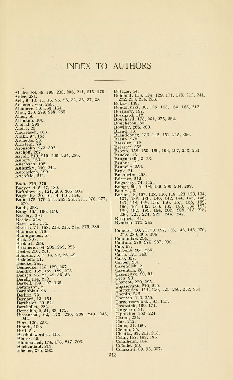INDEX TO AUTHORS Abeles, 88, 89, 198, 203, 208, 211, 215, 270. Adler, 281. Ach, 6, 10, 11, 15, 25, 28, 32, 33, 37, 38. Ackeren, von, 288. Albanese, 30, 163, 164. Albu, 210, 279, 288, 289. Allen, 56. Altmann, 106. Andral, 293. Andr(5, 20. Andreasch, 163. Araki, 97, 153. Archette, 23. Arnstein, 73. Aronsohn, 273, 302. Aschoff, 267. Ascoli, 210, 219, 220, 224, 289. Aubert, 163. Auerbach, 198. Aujeszky, 240, 242. Autenrieth, 190. Axenfeld, 241. Badt, 276, 279. Baeyer, 4, 5, 47, 180. Baftalowsky, 121, 209, 305, 306. Baginsky, 29. 40, 44, 116, 1.54. Bain, 175, 176, 241, 243, 255, 271, 276, 277, 279 Baldi,'288. Bang, 105, 106, 109. Barclay, 294. Bordet, 248. Barreswill, 154. Bartels, 71, 168, 208, 213, 214, 275, 286. Baumann, 176. Baumgarten, 57. Beck, 307. Beckart, 268. Becquerel, 64, 209, 269, 286. Beebe, 250, 251. Behrend, 5, 7, 14, 22, 28, 49. Beilstein, 51. Bencke, 245. Bennecke, 115, 122, 267. Bendix, 152, 159, 189, 275. Bensch, 26, 27, 49, 55, 56. Berell, 114, 212. Bergell, 123, 127, 136. Bergmann, 2. Berlinblau, 96. B^lioz, 73. Bernard, 13, 154. Berthelot, 20, 54. BerthoUet, 282. Berzelius, 2, 51, 63, 172. Biesenthal, 62, 173, 230, 239, 240, 243, 244. Binz, 120, 253. Biondi, 109. Bird, 54. Bischofswerder, 305. Blarez, 49. Blumenthal, 174, 176, 247. 306. Bockendahl, 212. Booker, 275, 282. Biittger, 54. Bohland, 118, 124, 129, 171, 175, 212, 241, 252, 253, 254, 256. Bokav, 149. Bondzynski, 30, 125, 163, 164, 165, 212. Borrisow, 197. Bopshard, 112. Bouchard, 175, 254, 275, 282. Boucheron, 89. Bowlby, 266, .^OO. Brand, 13. Brandeburg. 136, 142, 151, 215, 306. Braun, 275. Brassier, 112. Bresster, 252. Brown, 158, 159, 160, 196, 197, 253, 254. Brucke, 13. Brugnatelli, 3, 23. Bruhns, 41. Brunelle, 254. Bryk, 21. Buchheim, 203. Buttner, 242. Bugarsky. 74, 112. Bunge, 50, 51, 98, 139, 200, 204, 299. Buniva, 3. Burian, 8, 107. 108, 110, 119, 123, 133, 134, 137, 138, 139, 140, 142, 144, 145, 146, 147, 148, 149, 155, 156, 157, 15S. 159, 160, 161, 162, 166, 182, 183, 185, 187, 189, 192, 193, 194, 202, 208, 215, 218, 220, 221. 224, 225, 244, 247. Busquet, 141. Byasson, 175, 245. Camerer, 50, 71, 73, 127, 136, 143, 145, 276, 279, 280, 305, 306. Cammidge, 234. Cantani, 270, 275, 287, 290. Cap, 93. Carbone, 261, 265. Cario, 121, 143. Caro, 307. Casper, 231. Cavendish, 2. , Caventon, 36. Cazeneuve, 20, 94. Cech, 93. Charcot, 270, 295. Chassevant, 219, 220. Chittenden, 114, 120, 121, 250, 252, 253. Chopin, 246. Chotzen, 140, 250. Chrzonszczewski, 95, 115. Chwostek, 169, 171. Cingolani, 21. Cippolina, 205, 224. Citron, 234. Clar, 242. Claus, 21, 190. Clemm, 35. Cloetta, 89, 211, 215. Cohn, 158, 192, 196. Cohnheim, 104. Coindet, 93. Colasanti, 89, 95, 307.