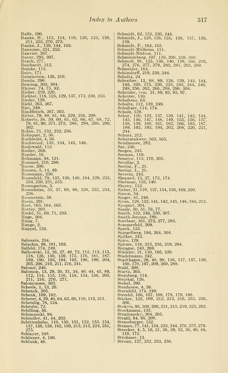 Ralfe, 290. Ranke, H., 113, 114, 119, 120, 123, 138, 211, 253, 270, 275. Ranke, J., 139, 144, 169. Ransome, 251, 252. Ranvier, 267. Rayer, 293, 307. Reach, 277. Reichardt, 212. Reinke, 112. Reiss, 171. Reizenstein, 126, 210. Rendu,290. Reusing, 303, 304. Rhorer. 74, 75, 82. Richet, 219, 220. Richter, 118, 125, 129, 137, 173, 239, 253. Rieder, 129. Riehl, 263, 267. Ries, 249. Rindfleisch, 267, 302. Ritter, 79, 80, 81, 84, 229, 256, 299. Roberts, 58. 59, 60, 61, 62, 66, 67, 68, 72, 79, 81, 90, 271, 273, 288, 294, 298, 299, 302. Robin, 71, 132, 252, 256. Robiquet, 2, 36. Rochleder, 4, 36. Rockwood, 133, 134, 145, 146. Rodewald, 112. Rodier, 269. Roeder, 16. Rohmann, 94, 121. Rommel, 210, 289. 'Roose, 300. Roosen, 5, 14, 49. Rosemann, 250. Rosenfeld. 79, 135, 138, 140, 184, 229, 233, 234.250,251,255. Rosengarten, 5. Rosenheim, 55, 57, 68, 86, 228, 232, 234, 238. Rosenstein, 59. Rosin, 291. Rest, 163, 164, 165. Rotter, 203. Rtidel, 51, 69, 71, 233. Ruga, 304. Rung, 7. Runge, 2. Ruppel, 152. Sabrez^s, 254. Salaskin, 98, 101, 103. Salfeld, 174, 249. Salkowski, 13, 26, 27, 40, 72, 112, 113, 115, 118, 126, 150, 159, 175, 176, 181, 187, 189, 190, 193, 194, 195, 196, 199, 204, 205, 206, 210, 211, 216, 241. Salom^, 246. Salomon, 13, 29, 30, 31, 34, 40, 44. 45, 89, 112, 114, 115, 116, 118, 154, 156, 205, 211, 216, 270, 271. Salomonsen, 303. Scheele, 1, 13, 20. Schenck, 205. Schenk, 109. 182. Scherer, 4, 29, 40, 64, 65, 66, 110, 113, 211. Schetelig, 78, 124. Scheube, 72. Schilling, 56. Schimanski, 94. Schindlcr, 41, 44, 202. Schittenhelm, 110, 150, 151, 152, 153, 154, 157, 158, 159, 182, 189, 213, 215, 224, 251, 275. Schlayer, 248. Schlieper, 4, 180. Schlunk, 46. Schmidt, 62, 152, 2.30, 244. Schmidt, J., 12S, 138, 155, 156, 157, 158, 159 Schmidt, P., 164, 165. Schmidt-Mijlheim, 111. Schmidt-Nielson, 111. Schmiedeberg, 107, 110, 200, 2.59, 200. Schmoll, 91, 135, 136, 140, 158, 166, 210, 274, 276, 277, 279, 280, 281, 282, 289. Schneider, 164. Schondorff, 219, 220, 244. Scholtz, 24. Schreiber, 13, 88, 89, 128, 139, 143, 144, 145, 160, 175, 230, 233, 243, 244, 246, 248, 250, 262, 266, 288, 296, 304. Schroder, von, 21, 89, 93, 95, 97. Schroter, 110. Schultens, 63. Schultz, 112, 139, 249. Schultzer, 114, 174. Schulz, 129. Schur, 110, 123, 137, 139, 141, 142, 144, 145, 146, 147, 148, 149, 155, 156, 1.57, 158, 159, 160, 161, 162, 166, 185, 187, 189, 192, 193, 194, 202, 208, 220, 221, 244. Schurz, 212. Schutzenkwer, 163, 165. Scudamore, 282. See, 246. Seegen, 245. Seeman, 119. Senator, 115, 170, 302. Serullas, 3. Sestini, F., 21. Sestini, L., 21. Severin, 243. Shepard, 13, 27, 173, 174. Sherman, 133, 140. Shorey, 112. Sieber, 21,116, 137, 154, 156, 169, 220. Simon, 54. Singer, 81, 246. Siven, 128, 132, 141, 142, 145, 148, 185, 215. Sjoquist, 304. Smale, 50, 51, 76, 77. Smith, 132, 246, 250, 307. Smith-Jerome, 180. Soetbeer, 161, 273, 277, 283. Sommerfeld, 209. Speck, 133. Spiegelberg, 194, 264, 304. Spilker, 243. Spiro, 129. Spitzer, 118, 213. 216, 219, 294. Sprague, 243, 269. Stadeler, 21, 110, 195, 220. Stadelmann, 242. Stadthagen, 29, 40, 98, 116, 117, 137, 159, 160, 170, 197, 209, 260, 288. Stahl, 300. Startz, 305. Steinberg, 114. Stejskal, 126. Stekel, 290. Stenhouse, 4, 36. Sternfeld, 174. 249. Steudel, 106, 107, 108, 178, 179, 180. Sticker, 122, 169, 212, 213, 216, 255, 256, 306. Stokvis, 95, 160, 200, 211, 215, 219, 223, 282. Stockmann, 133. Stradomskv, 204, 205. Strahl, 94, 95, 208. Strassburger, 152. Strauss, 77, 141, 154, 233, 244, 270, 273, 279. Strecker, 4, 5, 10, 21, 26, 29, 32, 36, 40, 44, 110, 172. Strohmer, 13. Stroux, 127, 252, 253, 256.