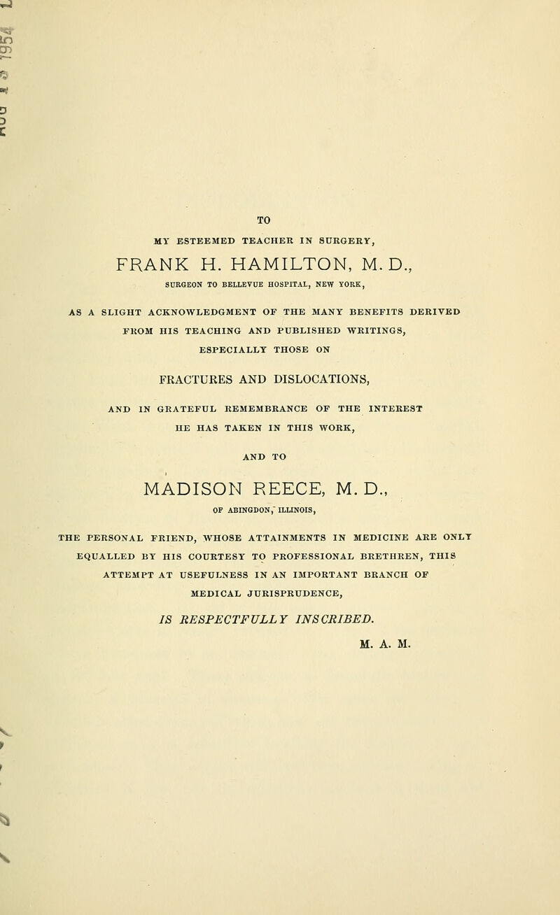 TO MY ESTEEMED TEACHER IN SURGERY, FRANK H. HAMILTON, M. D., SURGEON TO BELLEVOE HOSPITAL, NEW YORK, AS A SLIGHT ACKNOWLEDGMENT OF THE MANY BENEFITS DERIVED FROM HIS TEACHING AND PUBLISHED WRITINGS, ESPECIALLY THOSE ON FRACTURES AND DISLOCATIONS, AND IN GRATEFUL REMEMBRANCE OP THE INTEREST HE HAS TAKEN IN THIS WORK, MADISON REECE, M. D., OF ABINGDON, ILLINOIS, THE PERSONAL FRIEND, WHOSE ATTAINMENTS IN MEDICINE ARE ONLY EQUALLED BY HIS COURTESY TO PROFESSIONAL BRETHREN, THIS ATTEMPT AT USEFULNESS IN AN IMPORTANT BRANCH OF MEDICAL JURISPRUDENCE, IS RESPECTFULLY INSCRIBED.