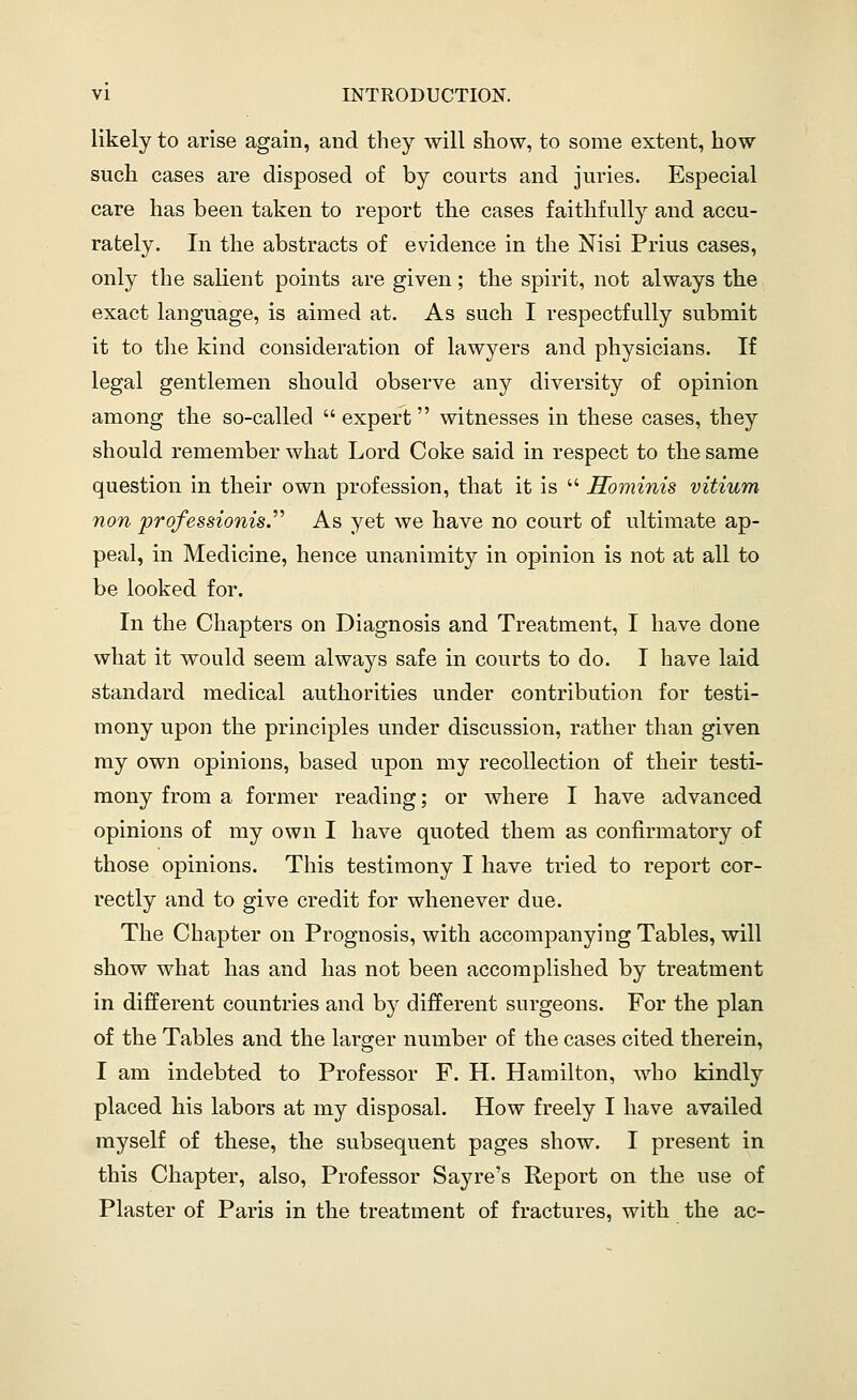 likely to arise again, and they will show, to some extent, how such cases are disposed of by courts and juries. Especial care has been taken to report the cases faithfully and accu- rately. In the abstracts of evidence in the Nisi Prius cases, only the salient points are given; the spirit, not always the exact language, is aimed at. As such I respectfully submit it to the kind consideration of lawyers and physicians. If legal gentlemen should observe any diversity of opinion among the so-called  expert witnesses in these cases, they should remember what Lord Coke said in respect to the same question in their own profession, that it is  Hominis vitium non professionisJ^ As yet we have no court of ultimate ap- peal, in Medicine, hence unanimity in opinion is not at all to be looked for. In the Chapters on Diagnosis and Treatment, I have done what it would seem always safe in courts to do. I have laid standard medical authorities under contribution for testi- mony upon the principles under discussion, rather than given my own opinions, based upon my recollection of their testi- mony from a former reading; or where I have advanced opinions of my own I have quoted them as confirmatory of those opinions. This testimony I have tried to report cor- rectly and to give credit for whenever due. The Chapter on Prognosis, with accompanying Tables, will show what has and has not been accomplished by treatment in different countries and hj different surgeons. For the plan of the Tables and the larger number of the cases cited therein, I am indebted to Professor F. H. Hamilton, who kindly placed his labors at my disposal. How freely I have availed myself of these, the subsequent pages show. I present in this Chapter, also, Professor Sayre's Report on the use of Plaster of Paris in the treatment of fractures, with the ac-