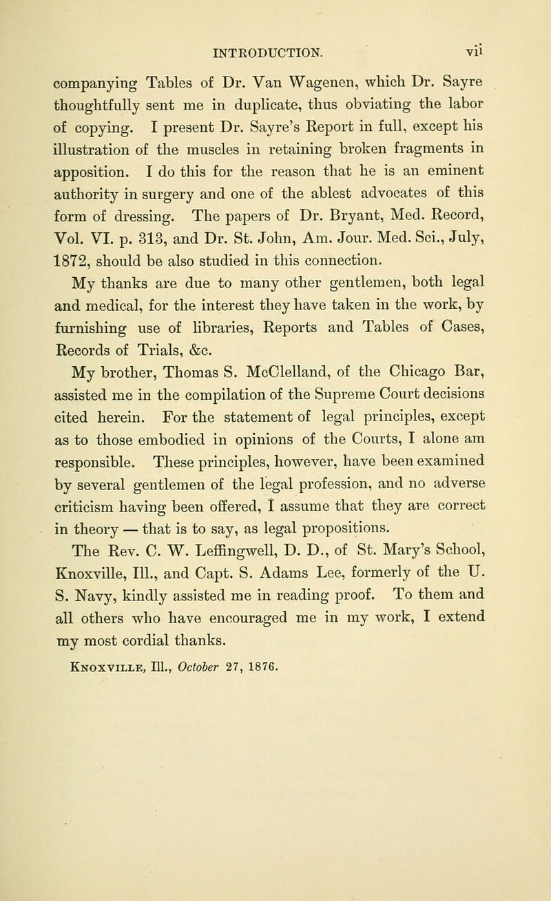 companying Tables of Dr. Van Wagenen, which Dr. Sayre thoughtfully sent me in duplicate, thus obviating the labor of copying. I present Dr. Sayre's Report in full, except his illustration of the muscles in retaining broken fragments in apposition. I do this for the reason that he is an eminent authority in surgery and one of the ablest advocates of this form of dressing. The papers of Dr. Bryant, Med. Record, Vol. VI. p. 313, and Dr. St. John, Am. Jour. Med. Sci., July, 1872, should be also studied in this connection. My thanks are due to many other gentlemen, both legal and medical, for the interest they have taken in the work, by furnishing use of libraries. Reports and Tables of Cases, Records of Trials, &c. My brother, Thomas S. McClelland, of the Chicago Bar, assisted me in the compilation of the Supreme Court decisions cited herein. For the statement of legal principles, except as to those embodied in opinions of the Courts, I alone am responsible. These principles, however, have been examined by several gentlemen of the legal profession, and no adverse criticism having been offered, I assume that they are correct in theory — that is to say, as legal propositions. The Rev. C. W. Leffingwell, D. D., of St. Mary's School, Knoxville, 111., and Capt. S. Adams Lee, formerly of the U. S. Navy, kindly assisted me in reading proof. To them and all others who have encouraged me in my work, I extend my most cordial thanks. Knoxville, El., October 27, 1876.