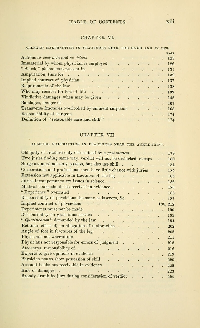 CHAPTER VL ALLEGED MALPRACTICE IN FRACTURES NEAR THE KNEE AND IN LEG. PAGH Actions ex contractu and ex delicto . . 125 Immaterial by whom physician is employed . . . . . 126  Shock, phenomena present in , . . , . . . . 131 Amputation, time for .... 132 Implied contract of physician 137 Requirements of the law 133 Who may recover for loss of life 139 Vindictive damages, when may be given 145 Bandages, danger of , . . .167 Transverse fractures overlooked by eminent surgeons . . . 168 Responsibility of surgeon .174 Definition of  reasonable care and skill 174 CHAPTER VII. ALLEGED MALPRACTICE IN FRACTURES NEAR THE ANKLE-JOINT. Obliquity of fracture only determined by a posOnortem . . . .179 Two juries finding same way, verdict will not be disturbed, except . 180 Surgeons must not only possess, but also use skill 184 Corporations and professional men have little chance with juries . 185 Extension not applicable in fractures of the leg 185 Juries incompetent to try issues in science . . . , . . I86 Medical books should be received in evidence 186  Experience  overrated 186 Responsibility of physicians the same as lawyers, &c 187 Implied contract of physicians . ' . . . . . . I88 212 Experiments must not be made 190 Responsibility for gratuitous service 193  Qwa/j/icaim  demanded by the law 194 Retainer, effect of, on allegation of malpractice 202 Angle of foot in fractures of the leg 205 Physicians not warrantors 211 Physicians not responsible for errors of judgment 215 Attorneys, responsibility of . . . . , . . . . 216 Experts to give opinions in evidence 219 Physician not to show possession of skill 220 Account books not receivable in evidence 222 Rule of damages . 223 Brandy drunk by jury during consideration of verdict .... 224