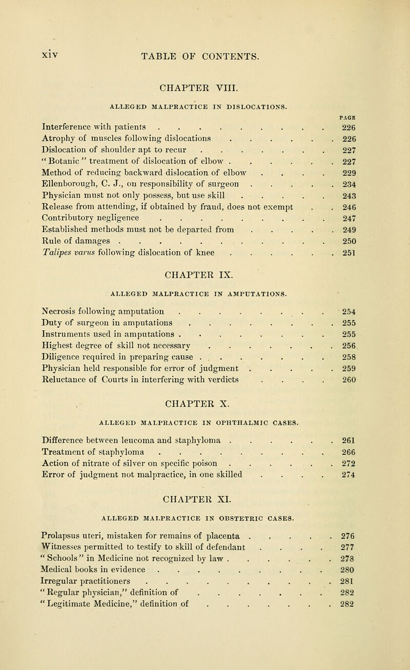 CHAPTER VIII. ALLEGED MALPRACTICE IN DISLOCATIONS. PAGE Interference with patients 226 Atrophy of muscles following dislocations 226 227 . 227 229 . 234 243 . 246 247 . 249 250 . 251 Dislocation of shoulder apt to recur .....  Botanic  treatment of dislocation of elbow .... Method of reducing backward dislocation of elbow Ellenborough, C. J., on responsibility of surgeon Physician must not only possess, but use skill Release from attending, if obtained by fraud, does not exempt Contributory negligence ....... Established methods must not be departed from Rule of damages Talipes varus following dislocation of knee .... CHAPTER IX. ALLEGED MALPBACTICE IN AMPUTATIONS. Necrosis following amputation ........ 254 Duty of surgeon in amputations 255 Instruments used in amputations 255 Highest degree of skill not necessary , . . . . . . 256. Dihgence required in preparing cause . , 258 Physician held responsible for error of judgment 259 Reluctance of Courts in interfering with verdicts .... 260 CHAPTER X. ALLEGED MALPRACTICE IN OPHTHALMIC CASES. Difference between leucoma and staphyloma ...... 261 Treatment of staphyloma 266 Action of nitrate of silver on specific poison 272 Error of judgment not malpractice, in one skilled .... 274 CHAPTER XI. ALLEGED MALPRACTICE IN OBSTETRIC CASES. Prolapsus uteri, mistaken for remains of placenta 276 Witnesses permitted to testify to skill of defendant .... 277  Schools in Medicine not recognized by law 278 Medical books in evidence 280 Irregular practitioners 281 Regular physician, definition of 282  Legitimate Medicine, definition of 282