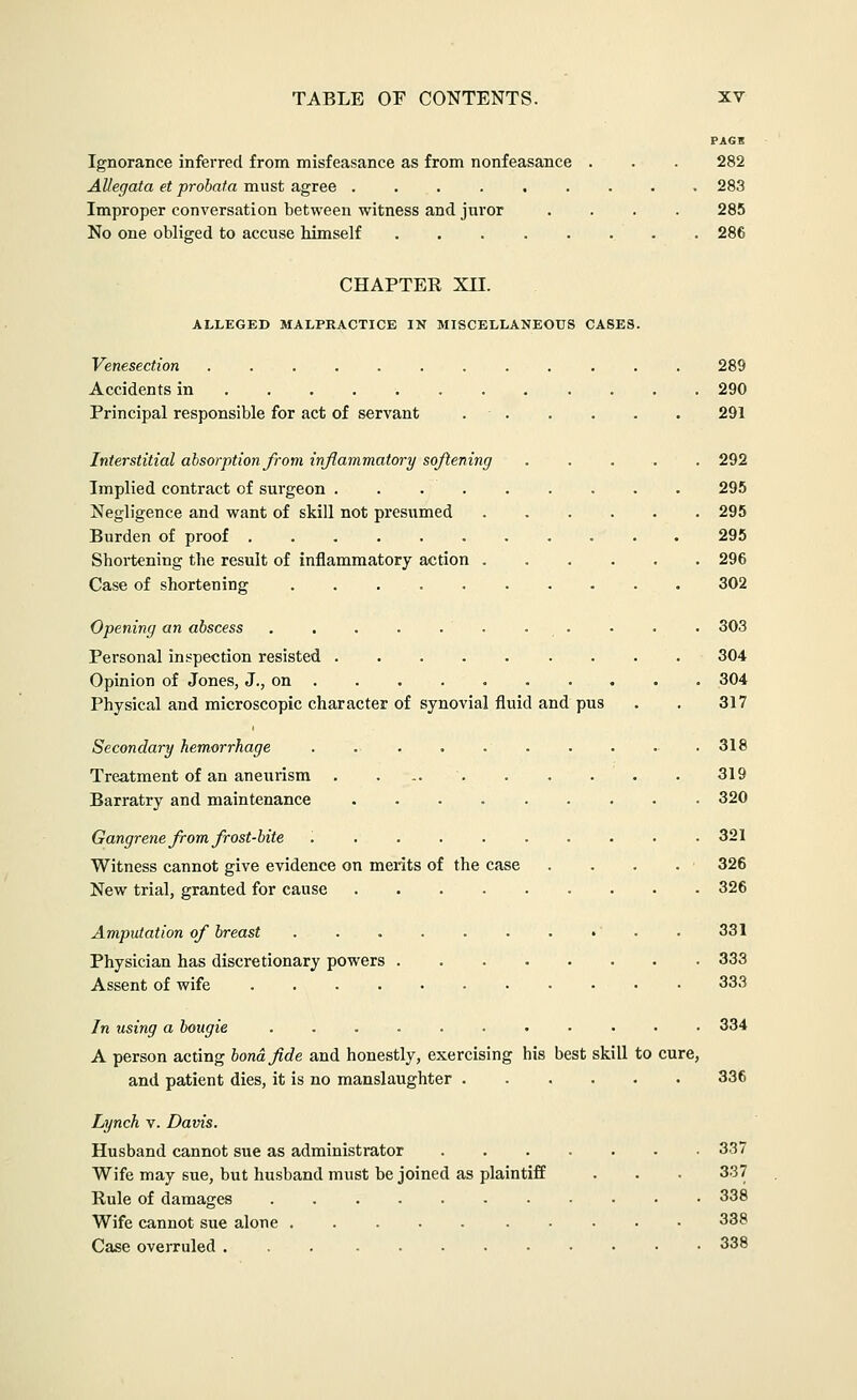 PAGS Ignorance inferred from misfeasance as from nonfeasance . . . 282 Allegata et probata must agree 283 Improper conversation between witness and juror .... 285 No one obliged to accuse himself . . 286 CHAPTEE XII. ALLEGED MALPRACTICE IN MISCELLANEOUS CASES. Venesection 289 Accidents in ... 290 Principal responsible for act of servant 291 Interstitial absorption from inflammatory softening 292 Implied contract of surgeon 295 Negligence and want of skill not presumed 295 Burden of proof 295 Shortening the result of inflammatory action 296 Case of shortening 302 Opening an abscess . , . . . • 303 Personal inspection resisted 304 Opinion of Jones, J., on . . . . 304 Physical and microscopic character of synovial fluid and pus . . 317 Secondary hemorrhage . 318 Treatment of an aneurism . 319 Barratry and maintenance 320 Gangrene ft-om frost-bite .321 Witness cannot give evidence on merits of the case . . . . 326 New trial, granted for cause 326 Amputation of breast . . . . . . . •' • . 331 Physician has discretionary powers 333 Assent of wife , . 333 In using a bougie 334 A person acting bona fide and honestly, exercising his best skill to cure, and patient dies, it is no manslaughter 336 Lynch V. Davis. Husband cannot sue as administrator 337 Wife may sue, but husband must be joined as plaintiff . . . 337 Rule of damages . 338 Wife cannot sue alone 338 Case overruled 338