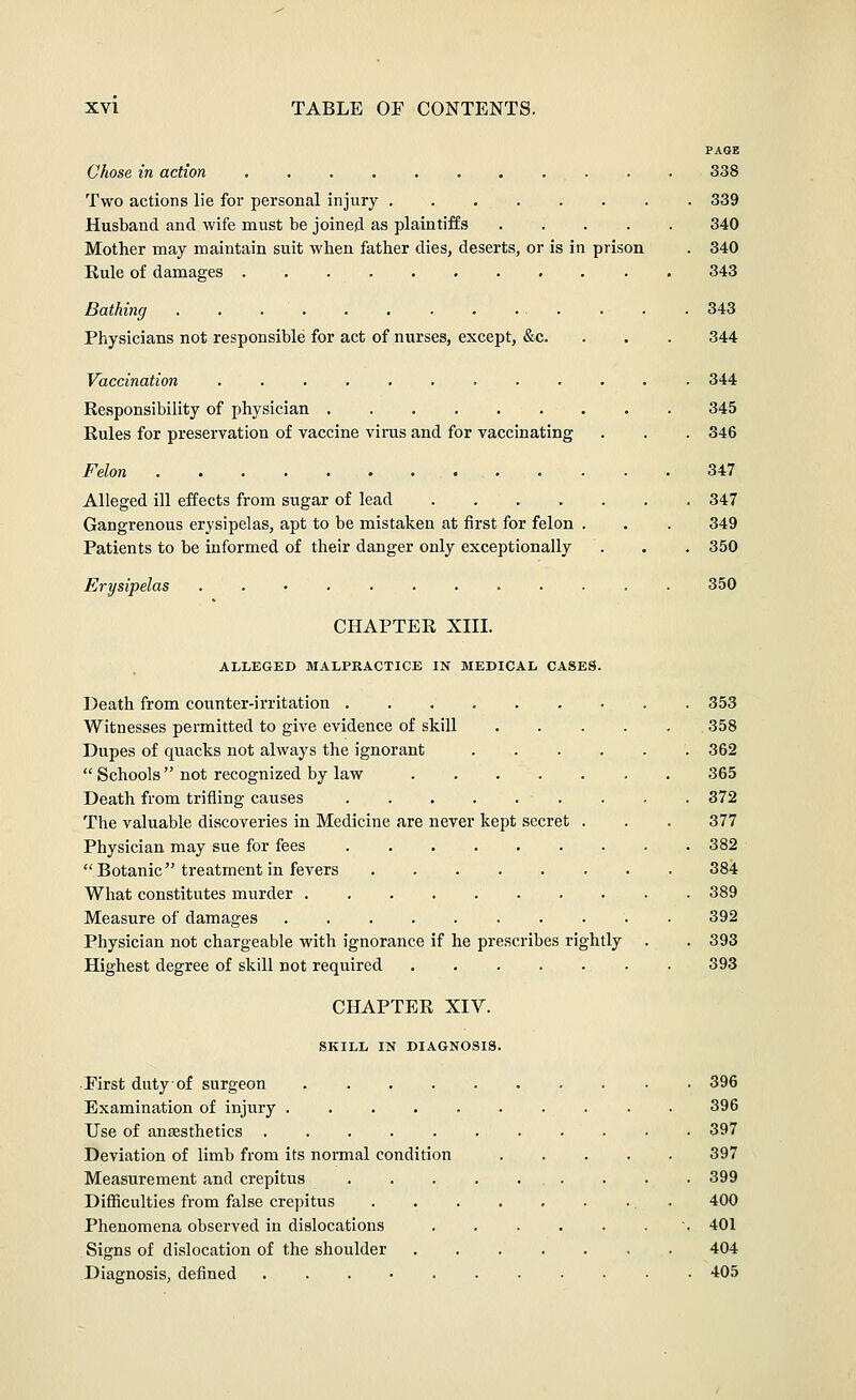 PAGE Chose in action 338 Two actions lie for personal injury . . 339 Husband and wife must be joined as plaintiffs 340 Mother may maintain suit when father dies, deserts, or is in prison . 340 Eule of damages 343 Bathing . • . • .343 Physicians not responsible for act of nurses, except, &c. . . . 344 Vaccination 344 Responsibility of physician 345 Rules for preservation of vaccine virus and for vaccinating . . . 346 Felon 347 Alleged ill effects from sugar of lead 347 Gangrenous erysipelas, apt to be mistaken at first for felon . , . 349 Patients to be informed of their danger only exceptionally . . . 350 Erysipelas 350 CHAPTER XIII. ALLEGED MALPRACTICE IN MEDICAL CASES. Death from covmter-irritation 353 Witnesses permitted to give evidence of skiU 358 Dupes of quacks not always the ignorant 362 Schools not recognized by law 365 Death from trifling causes 372 The valuable discoveries in Medicine are never kept secret . . . 377 Physician may sue for fees 382 Botanic treatment in fevers 38i What constitutes murder 389 Measure of damages 392 Physician not chargeable with ignorance if he prescribes rightly . . 393 Highest degree of skill not required 393 CHAPTER XIV. SKILL IN DIAGNOSIS. First duty of surgeon 396 Examination of injury 396 Use of anaesthetics 397 Deviation of limb from its normal condition 397 Measurement and crepitus . . . 399 Difficulties from false crepitus , . 400 Phenomena observed in dislocations . 401 Signs of dislocation of the shoulder 404 Diagnosis, defined 405