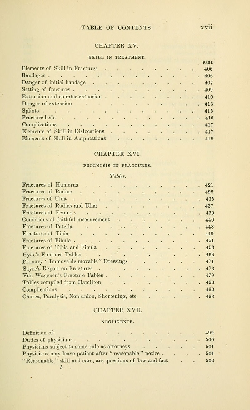CHAPTER XV. SKILL IN TREATMENT. PA6B Elements of Skill in Fractures 406 Bandages 406 Danger of initial bandage . . . 407 Setting of fractures 409 Extension and counter-extension 410 Danger of extension 413 Splints 415 Fracture-beds 416 Complications 417 Elements of Skill in Dislocations 417 Elements of Skill in Amputations 418 CHAPTER XVI. PROGNOSIS IN FRACTURES. Tables. Fractures of Humerus . , . . .421 Fractures of Radius 428 Fractures of Ulna 435 Fractures of Radius and Ulna 437 Fractures of Femur ' 439 Conditions of faithful measurement 440 Fractures of Patella 448 Fractures of Tibia 449 Fractures of Fibula . . 451 Fractures of Tibia and Fibula 453 Hyde's Fracture Tables . . .  '466 Primary  Immovable-movable Dressings 471 Sayre's Report on Fractures 473 Van Wageuen's Fractuie Tables 479 Tables compiled from Hamilton 490 Complications 492 Chorea, Paralysis, Non-union, Shortening, etc 493 CHAPTER XVII. NEGLIGENCE. Definition of 499 Duties of physicians 500 Physicians subject to same rule as attorneys 501 Physicians may leave patient after reasonable  notice . . . , 501 Reasonable  skill and care, are questions of law and fact . . 502 b