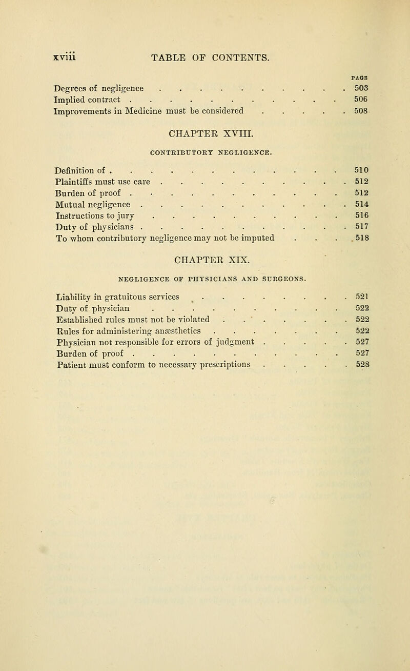 PAGE Degrees of negligence 503 Implied contract 506 Improvements in Medicine must be considered 508- CHAPTEK XVni. CONTEIEUTORT NEGLIGENCE. Definition of . . 510 Plaintiffs must use care 512 Burden of proof 512 Mutual negligence 514 Instructions to jury . 516 Duty of physicians 517 To whom contributory negligence may not be imputed . . . .518 CHAPTER XIX. NEGLIGENCE OF PHYSICIANS AND SURGEONS. Liability in gratuitous services 521 Duty of physician 522 Established rules must not be violated . . ' 522 Rules for administering anesthetics ....... 522 Physician not responsible for errors of judgment 527 Burden of proof 527 Patient must conform to necessary prescriptions 528