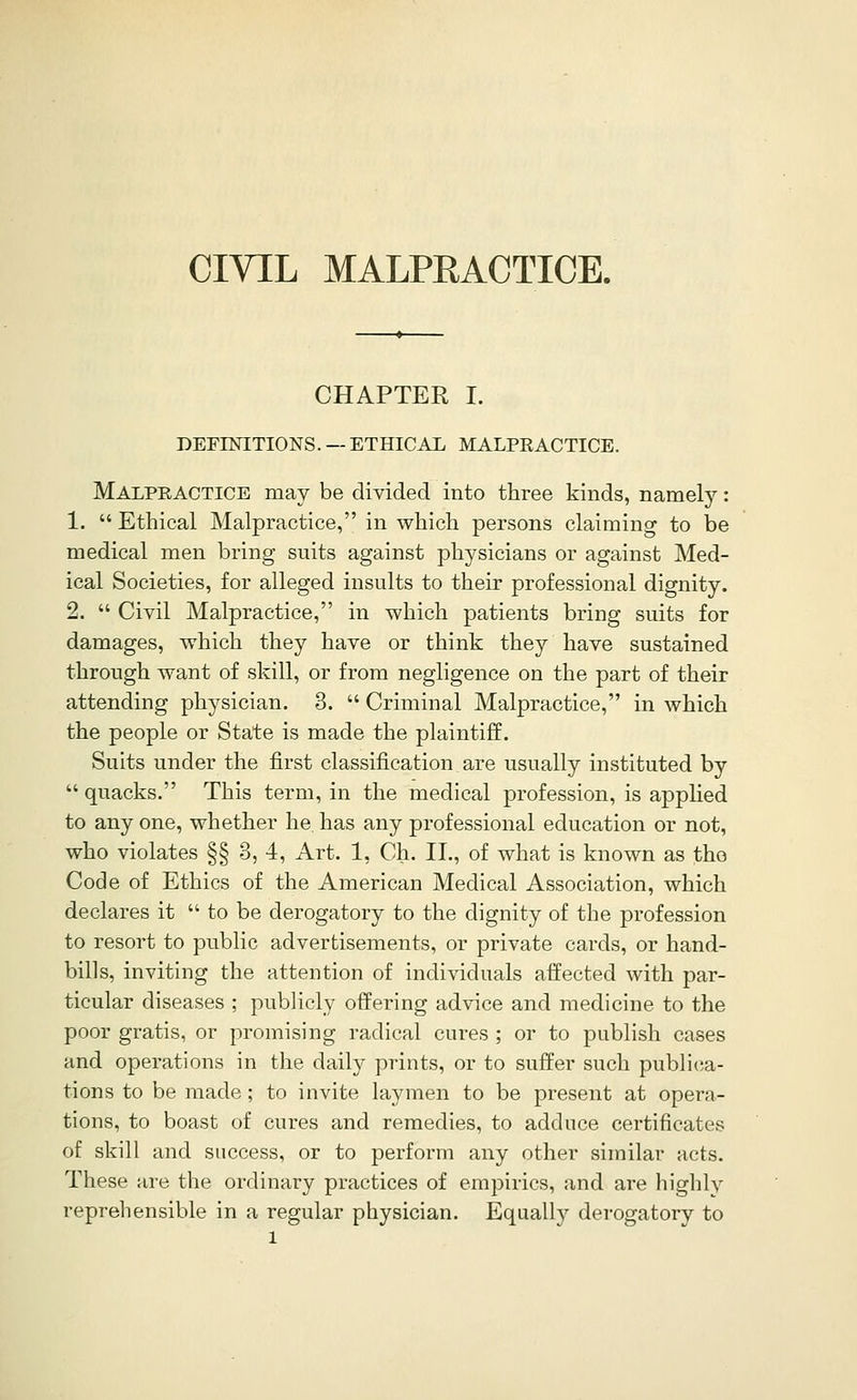 CIVIL MALPEACTICE. CHAPTER I. DEFINITIONS. — ETHICAL MALPEACTICE. Malpeactice may be divided into three kinds, namely: 1.  Ethical Malpractice, in which persons claiming to be medical men bring suits against physicians or against Med- ical Societies, for alleged insults to their professional dignity. 2.  Civil Malpractice, in which patients bring suits for damages, which they have or think they have sustained through want of skill, or from negligence on the part of their attending physician. 3.  Criminal Malpractice, in which the people or State is made the plaintiff. Suits under the first classification are usually instituted by  quacks. This term, in the medical profession, is apphed to any one, whether he has any professional education or not, who violates §§ 3, 4, Art. 1, Ch. IL, of what is known as tho Code of Ethics of the American Medical Association, which declares it  to be derogatory to the dignity of the profession to resort to public advertisements, or private cards, or hand- bills, inviting the attention of individuals affected with par- ticular diseases ; pubHcly offering advice and medicine to the poor gratis, or promising radical cures ; or to publish cases and operations in the dail}^ prints, or to suffer such publica- tions to be made ; to invite laymen to be present at opera- tions, to boast of cures and remedies, to adduce certificates of skill and success, or to perform any other similar acts. These are the ordinary practices of empirics, and are highly reprehensible in a regular physician. Equally derogatory to