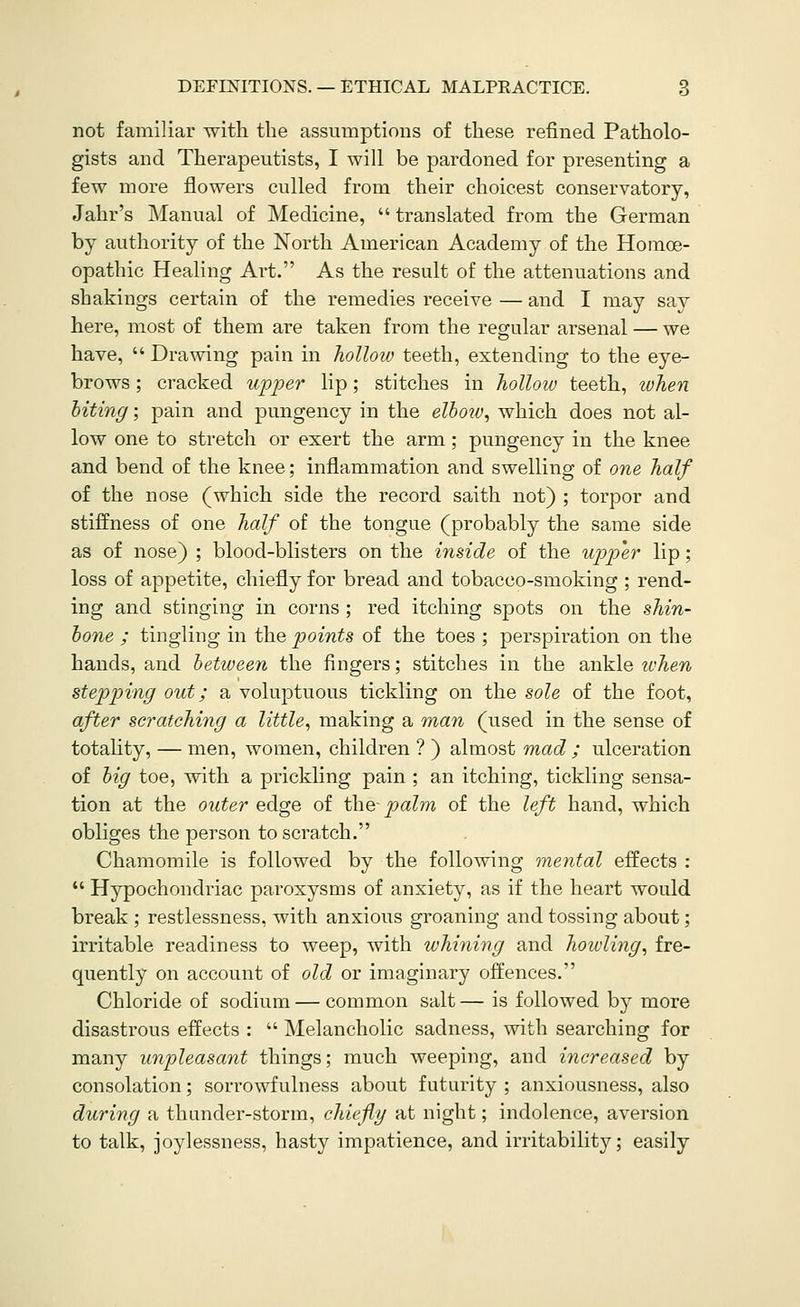 not familiar witli the assumptions of these refined Patholo- gists and Therapeutists, I will be pardoned for presenting a few more flowers culled from their choicest conservatory, Jahr's Manual of Medicine,  translated from the German by authority of the North American Academy of the Homoe- opathic Healing Art. As the result of the attenuations and shakings certain of the remedies receive — and I may say here, most of them are taken from the regular arsenal — we have,  Drawing pain in hollow teeth, extending to the eye- brows ; cracked upper lip; stitches in hollow teeth, when biting; pain and pungency in the elbo2V, which does not al- low one to stretch or exert the arm ; pungency in the knee and bend of the knee; inflammation and swelling of one half of the nose (which side the record saith not) ; torpor and stiffness of one half of the tongue (probably the same side as of nose) ; blood-blisters on the inside of the upper lip; loss of appetite, chiefly for bread and tobacco-smoking ; rend- ing and stinging in corns; red itching spots on the shin- bone ; tingling in the points of the toes ; perspiration on the hands, and between the fingers; stitches in the ankle ivhen stepp)ing out; a voluptuous tickling on the sole of the foot, after scratching a little^ making a man (used in the sense of totality, — men, women, children ? ) almost mad ; ulceration of big toe, with a pi-ickling pain ; an itching, tickling sensa- tion at the outer edge of the- palm of the left hand, which obliges the person to scratch. Chamomile is followed by the following mental effects :  Hypochondriac paroxysms of anxiety, as if the heart would break ; restlessness, with anxious groaning and tossing about; irritable readiness to weep, with whining and howling, fre- quently on account of old or imaginary offences. Chloride of sodium — common salt — is followed by more disastrous effects :  Melancholic sadness, with searching for many unpleasant things; much weeping, and increased by consolation; sorrowfulness about futurity ; anxiousness, also during a thunder-storm, chiefly at night; indolence, aversion to talk, joylessness, hasty impatience, and irritability; easily