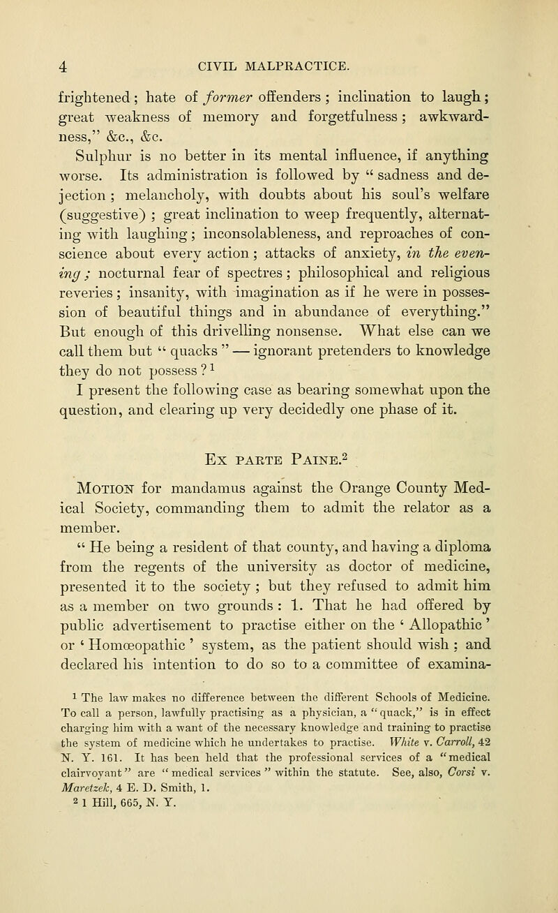 frightened ; hate of former offenders ; inclination to laugh; great weakness of memory and forgetfulness; awkward- ness, &c., &c. Sulphur is no better in its mental influence, if anything worse. Its administration is followed by  sadness and de- jection ; melancholy, with doubts about his soul's welfare (suggestive) ; great inclination to weep frequently, alternat- ing with laughing; inconsolableness, and reproaches of con- science about every action; attacks of anxiety, in the even- ing ; nocturnal fear of spectres; philosophical and religious reveries; insanity, with imagination as if he were in posses- sion of beautiful things and in abundance of everything. But enough of this drivelling nonsense. What else can we call them but  quacks  — ignorant pretenders to knowledge they do not possess ? ^ I present the following case as bearing somewhat upon the question, and clearing up very decidedly one phase of it. Ex PAETE Paine.2 MOTIOK for mandamus against the Orange County Med- ical Society, commanding them to admit the relator as a member.  He being a resident of that county, and having a diploma from the regents of the university as doctor of medicine, presented it to the society ; but they refused to admit him as a member on two grounds : 1. That he had offered by public advertisement to practise either on the ' Allopathic' or ' Homoeopathic ' system, as the patient should wish : and declared his intention to do so to a committee of examina- 1 The law makes no difference between the different Schools of Medicine. To call a person, laM'fully practising as a physician, a quack, is in effect charging him with a want of the necessary knowledge and training to practise the system of medicine which he undertakes to practise. White v. Carroll, 42 N. y. 161. It has been held that the professional services of a medical clairvoyant are medical services  within the statute. See, also, Corsi v. Maretzek, 4 E. D. Smith, 1. 2 1 Hill, 665, N. Y.