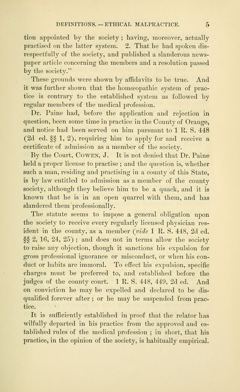 tion appointed by the society ; having, moreover, actually practised on the latter system. 2. That he had spoken dis- respectfully of the society, and published a slanderous news- paper article concerning the members and a resolution passed by the society. These grounds were shown by affidavits to be true. And it was further shown that the homoeopathic system of prac- tice is contrary to the established system as followed by regular members of the medical profession. Dr. Paine had, before the application and rejection in question, been some time in practice in the County of Orange, and notice had been served on him pursuant to 1 R. S. 448 (2d ed. §§ 1, 2), requiring him to apply for and receive a certificate of admission as a member of the society. By the Court, Cowen, J. It is not denied that Dr. Paine held a proper license to practise ; and the question is, whether such a man, residing and practising in a county of this State, is by law entitled to admission as a member of the county society, although they believe him to be a quack, and it is known that he is in an open quarrel with them, and has slandered them professionally. The statute seems to impose a general obligation upon the society to receive every regularly licensed physician res- ident in the county, as a member (vide 1 R. S. 448, 2d ed. §§ 2, 16, 24, 25) ; and does not in terms allow the society to raise any objection, though it sanctions his expulsion for gross professional ignorance or misconduct, or when his con- duct or habits are immoral. To effect his expulsion, specific charges must be preferred to, and established before the judges of the county court. 1 R. S. 448, 449, 2d ed. And on conviction he may be expelled and declared to be dis- qualified forever after ; or he may be suspended from prac- tice. It is sufficiently established in proof that the relator has wilfully departed in his practice from the approved and es- tablished rules of the medical profession ; in short, that his practice, in the opinion of the society, is habitually empirical.