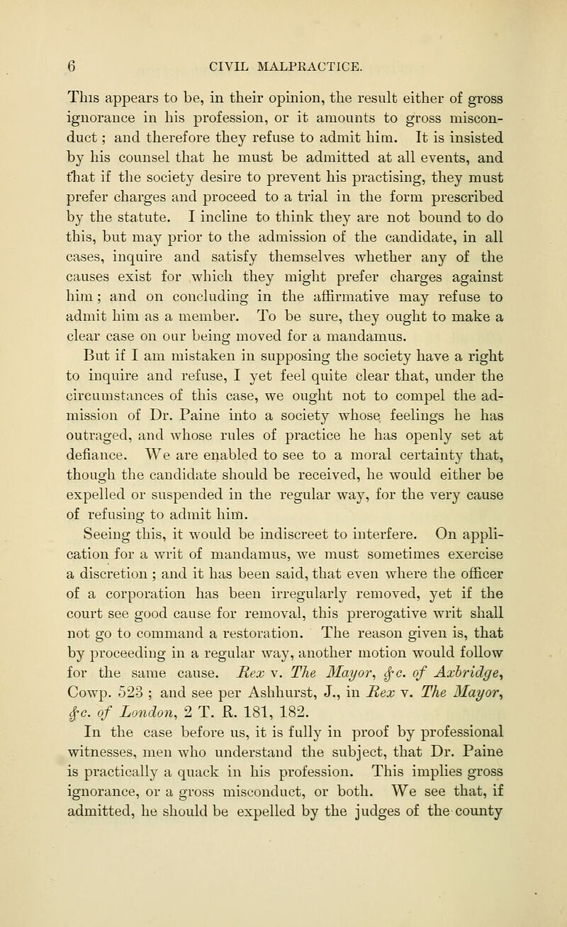 This appears to be, in their opinion, the result either of gross ignorance in his profession, or it amounts to gross miscon- duct ; and therefore they refuse to admit him. It is insisted by his counsel that he must be admitted at all events, and that if the society desire to prevent his practising, they must prefer charges and proceed to a trial in the form prescribed by the statute. I incline to think they are not bound to do this, but may prior to the admission of the candidate, in all cases, inquire and satisfy themselves whether any of the causes exist for vidiicli they might prefer charges against him ; and on concluding in the affirmative may refuse to admit him as a member. To be sure, they ought to make a clear case on oar being moved for a mandamus. But if I am mistaken in supposing the society have a right to inquire and refuse, I yet feel quite clear that, under the circumstances of this case, we ought not to compel the ad- mission of Dr. Paine into a society whose feelings he has outraged, and Avhose rules of practice he has openly set at defiance. We are enabled to see to a moral certainty that, though the candidate should be received, he would either be expelled or suspended in the regular way, for the very cause of refusing to admit him. Seeing this, it would be indiscreet to interfere. On appli- cation for a writ of mandamus, we must sometimes exercise a discretion ; and it has been said, that even where the officer of a corporation has been irregularly removed, yet if the court see good cause for removal, this prerogative writ shall not go to command a restoration. The reason given is, that by proceeding in a regular way, another motion would follow for the same cause. Rex v. The Mayor, ^c. of Axhridge^ Cowp. 523 ; and see per Ashhurst, J., in Rex v. The Mayor, ^0. of London, 2 T. R. 181, 182. In the case before us, it is fully in proof by professional witnesses, men who understand the subject, that Dr. Paine is practically a quack in his profession. This implies gross ignorance, or a gross misconduct, or both. We see that, if admitted, he should be expelled by the judges of the county