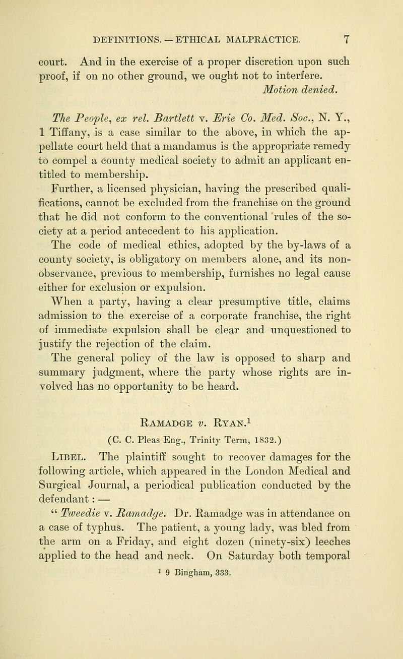 court. And in the exercise of a proper discretion upon such proof, if on no other ground, we ought not to interfere. Motion denied. The People, ex rel. Bartlett v. Erie Co. Med. Soc, N. Y., 1 Tiffany, is a case similar to the above, in which the ap- pellate court held that a mandamus is the appropriate remedy to compel a county medical society to admit an applicant en- titled to membership. Further, a licensed physician, having the prescribed quali- fications, cannot be excluded from the franchise on the ground that he did not conform to the conventional rules of the so- ciety at a period antecedent to his application. The code of medical ethics, adopted by the by-laws of a county society, is obligatory on members alone, and its non- observance, previous to membership, furnishes no legal cause either for exclusion or expulsion. When a party, having a clear presumptive title, claims admission to the exercise of a corporate franchise, the right of immediate expulsion shall be clear and unquestioned to justify the rejection of the claim. The general policy of the law is opposed to sharp and summary judgment, where the party whose rights are in- volved has no opportunity to be heard. Ramadge v. Ryan.i (C. C. Pleas Eng., Trinity Term, 1832.) Libel. The plaintiff sought to recover damages for the following article, which appeared in the London Medical and Surgical Journal, a periodical publication conducted by the defendant: —  Tweedie v. Ramadge. Dr. Ramadge was in attendance on a case of typhus. The patient, a young lady, was bled from the arm on a Friday, and eight dozen (ninety-six) leeches applied to the head and neck. On Saturday both temporal 1 9 Bingham, 333.
