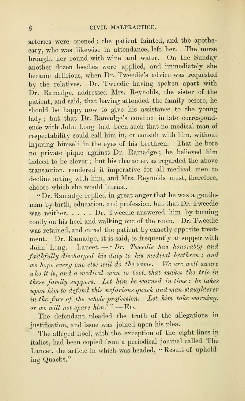 arteries were opened; the patient fainted, and the apothe- cary, who was likewise in attendance, left her. The nurse brought her round with wine and water. On the Sunday another dozen leeches were applied, and immediately she became delirious, when Dr. Tweedie's advice was requested by the relatives. Dr. Tweedie having spoken apart with Dr. Ramadge, addressed Mrs. Reynolds, the sister of the patient, and said, that having attended the family before, he should be happy now to give his assistance to the young lady ; but that Dr. Ramadge's conduct in late correspond- ence with John Long had been such that no medical man of respectability could call him in, or consult with him, without injuring himself in the eyes of his brethren. That he bore no private pique against Dr. Ramadge ; he believed him indeed to be clever; but his character, as regarded the above transaction, rendered it imperative for all medical men to decline acting with him, and Mrs. Reynolds must, therefore, choose which she would intrust.  Dr. Ramadge replied in great anger that he was a gentle- man by birth, education, and profession, but that Dr. Tweedie was neither Dr. Tweedie answered him by turning coolly on his heel and walking out of the room. Dr. Tweedie was retained, and cured the patient by exactly opposite treat- ment. Dr. Ramadge, it is said, is frequently at supper with John Long. Lancet. — ' Br. Ttveedie has honorably and faithfully discharged his duty to his medical brethren ; and we hope every one else will do the same. We are well aware who it is, and a medical man to boot, that makes the trio in these fam.ily suppers. Let him be warned in time: he takes upon him to defend this nefarious quack and man-slaughterer in the face of the whole profession. Let him take warning, or we will not spare him.''  — Ed. The defendant pleaded the truth of the allegations in justification, and issue was joined upon his plea. The alleged libel, with the exception of the eight lines in italics, had been copied from a periodical journal called The Lancet, the article in which was headed,  Result of uphold- ing Quacks.