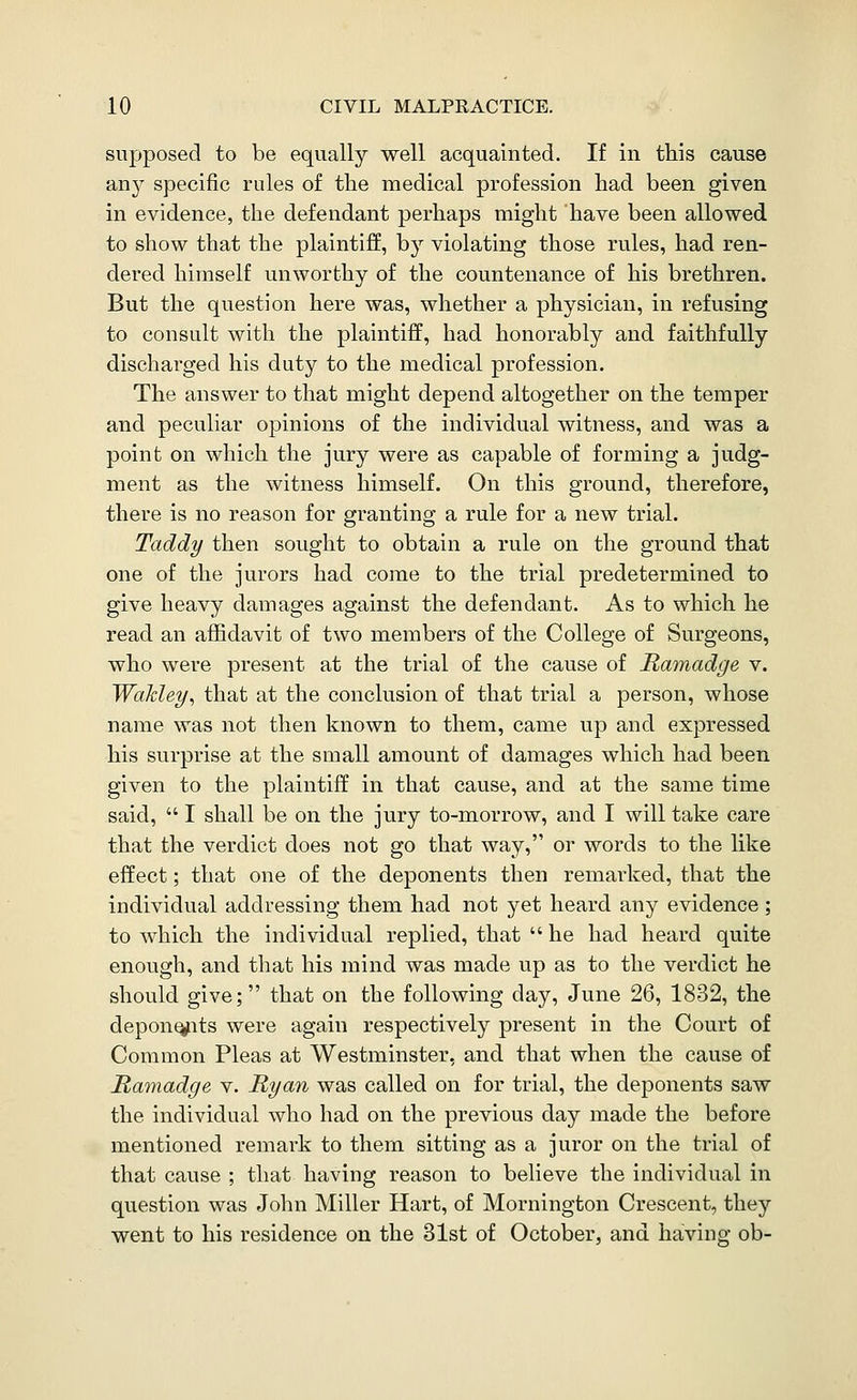supposed to be equally well acquainted. If in this cause an}^ specific rules of the medical profession had been given in evidence, the defendant perhaps might have been allowed to show that the plaintiff, by violating those rules, had ren- dered himself unworthy of the countenance of his brethren. But the question here was, whether a physician, in refusing to consult with the plaintiff, had honorably and faithfully discharged his duty to the medical profession. The answer to that might depend altogether on the temper and peculiar opinions of the individual witness, and was a point on which the jury were as capable of forming a judg- ment as the witness himself. On this ground, therefore, there is no reason for granting a rule for a new trial. Taddy then sought to obtain a rule on the ground that one of the jurors had come to the trial predetermined to give heavy damages against the defendant. As to which he read an affidavit of two members of the College of Surgeons, who were present at the trial of the cause of Ramadge v. Wakley^ that at the conclusion of that trial a person, whose name was not then known to them, came up and expressed his surprise at the small amount of damages which had been given to the plaintiff in that cause, and at the same time said,  I shall be on the jury to-morrow, and I will take care that the verdict does not go that way, or words to the like effect; that one of the deponents then remarked, that the individual addressing them had not yet heard any evidence; to which the individual replied, that  he had heard quite enough, and that his mind was made up as to the verdict he should give; that on the following day, June 26, 1832, the depon^its were again respectively present in the Court of Common Pleas at Westminster, and that when the cause of Ramadge v. Ryan was called on for trial, the deponents saw the individual who had on the previous day made the before mentioned remark to tliern sitting as a juror on the trial of that cause ; that having reason to believe the individual in question was John Miller Hart, of Mornington Crescent, they went to his residence on the 31st of October, and having; ob-