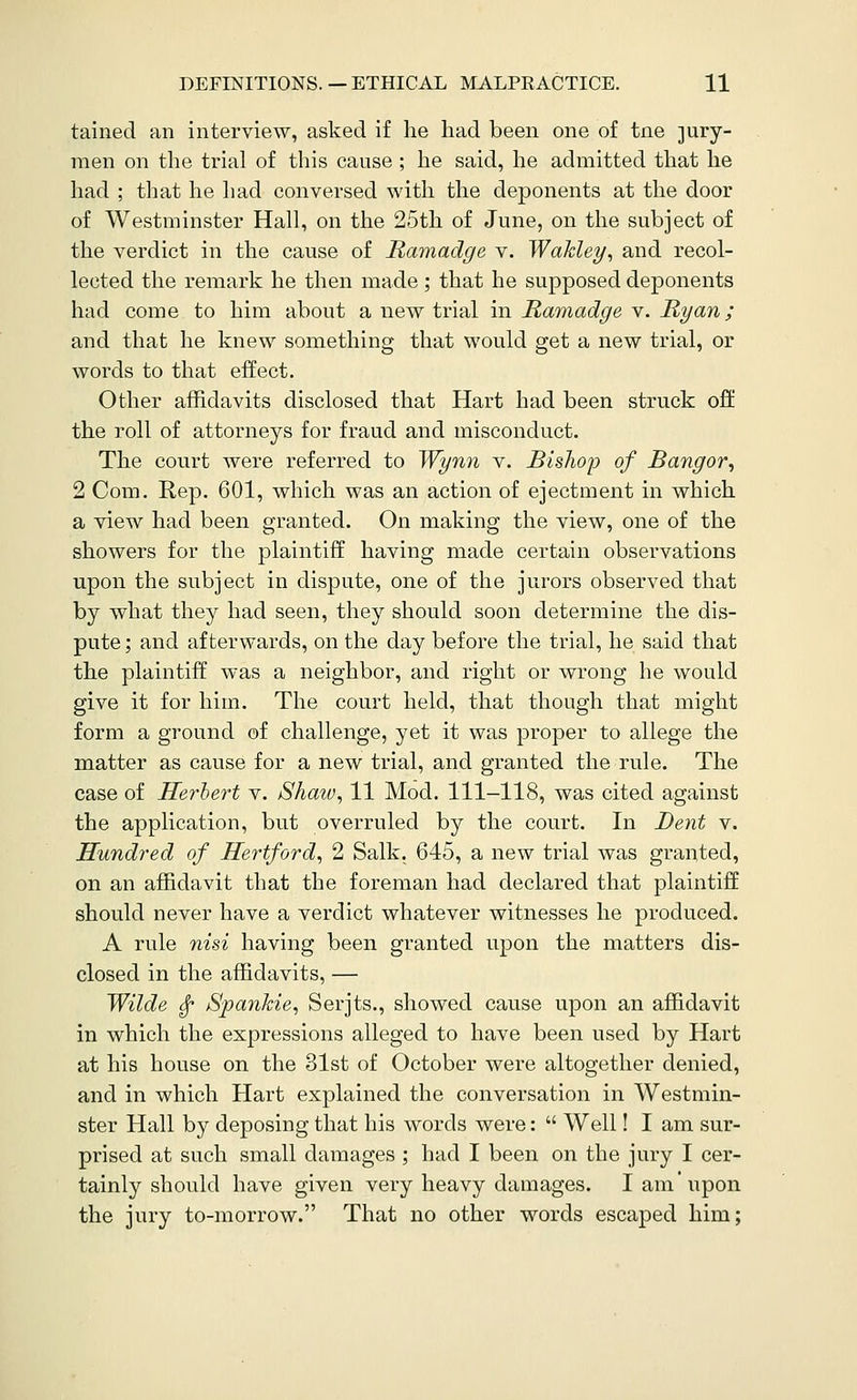 tained an interview, asked if he had been one of tne 3ury- raen on the trial of this cause ; he said, he admitted that he had ; that he had conversed with the deponents at the door of Westminster Hall, on the 25th of June, on the subject of the verdict in the cause of Ramadge v. Wakley, and recol- lected the remark he then made; that he supposed deponents had come to him about a new trial in Ramadge v. Ryan; and that he knew something that would get a new trial, or words to that effect. Other affidavits disclosed that Hart had been struck oft the roll of attorneys for fraud and misconduct. The court were referred to Wynn v. Bishop of Bangor^ 2 Com. Rep, 601, which was an action of ejectment in which a view had been granted. On making the view, one of the showers for the plaintiff having made certain observations upon the subject in dispute, one of the jurors observed that by what they had seen, they should soon determine the dis- pute ; and afterwards, on the day before the ti'ial, he said that the plaintiff was a neighbor, and right or wrong he would give it for him. The court held, that though that might form a ground of challenge, yet it was proper to allege the matter as cause for a new trial, and granted the rule. The case of Herbert v. Shaw, 11 Mod. 111-118, was cited against the application, but overruled by the court. In Dent v. Hundred of Hertford, 2 Salk. 645, a new trial was granted, on an affidavit that the foreman had declared that plaintiff should never have a verdict whatever witnesses he produced. A rule nisi having been granted upon the matters dis- closed in the affidavits, — Wilde ^ Spankie, Serjts., showed cause upon an affidavit in which the expressions alleged to have been used by Hart at his house on the 31st of October were altogether denied, and in which Hart explained the conversation in Westmin- ster Hall by deposing that his words were:  Well! I am sur- prised at such small damages ; had I been on the jury I cer- tainly should have given very heavy damages. I am'upon the jury to-morrow. That no other words escaped him;