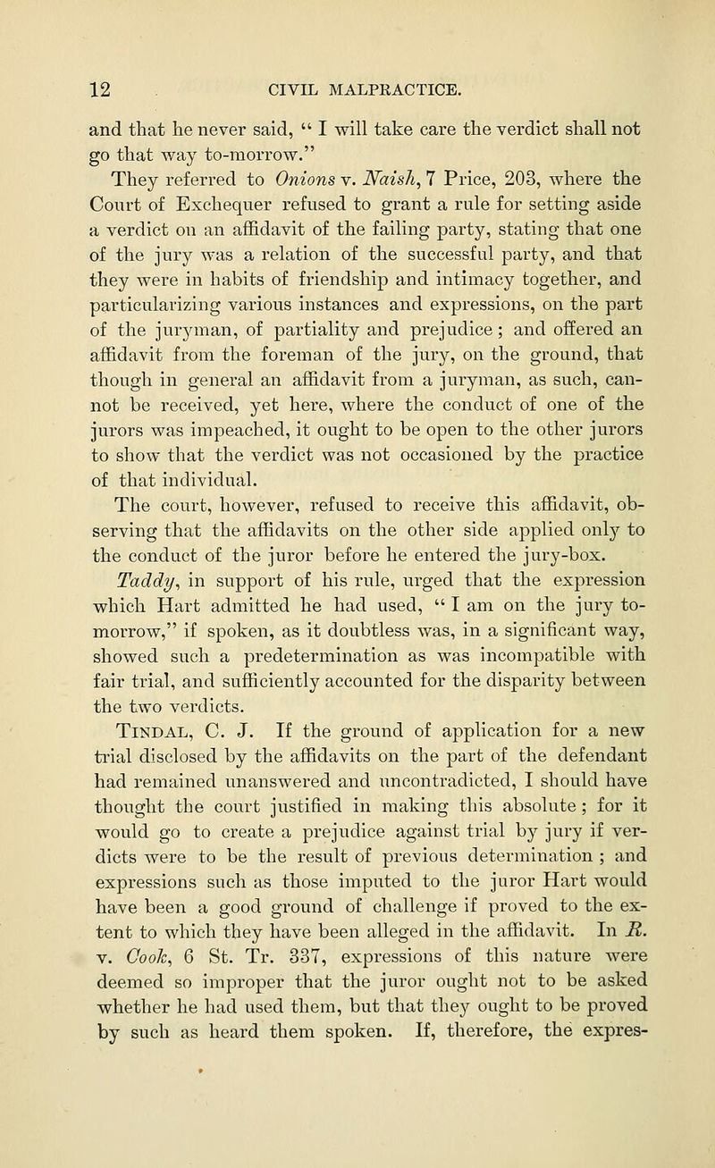 and that he never said,  I will take care the verdict shall not go that way to-morrow. They referred to Onions v. JVaish, 7 Price, 203, where the Court of Exchequer refused to grant a rule for setting aside a verdict on an affidavit of the failing party, stating that one of the jury was a relation of the successful party, and that they were in habits of friendship and intimacy together, and particularizing various instances and expressions, on the part of the juryman, of partiality and prejudice; and offered an affidavit from the foreman of the jury, on the ground, that though in general an affidavit from a juryman, as such, can- not be received, yet here, where the conduct of one of the jurors was impeached, it ought to be open to the other jurors to show that the verdict was not occasioned by the practice of that individual. The court, however, refused to receive this affidavit, ob- serving that the affidavits on the other side applied only to the conduct of the juror before he entered the jury-box. Taddy, in support of his rule, urged that the expression which Hart admitted he had used,  I am on the jury to- morrow, if spoken, as it doubtless was, in a significant way, showed such a predetermination as was incompatible with fair trial, and sufficiently accounted for the disparity between the two verdicts. TiNDAL, C. J. If the ground of application for a new trial disclosed by the affidavits on the part of the defendant had remained unanswered and xincontradicted, I should have thought the court justified in making this absolute ; for it would go to create a prejudice against trial by jury if ver- dicts were to be the result of previous determination ; and expressions such as those imputed to the juror Hart would have been a good ground of challenge if proved to the ex- tent to which they have been alleged in the affidavit. In R. V. Cook^ 6 St. Tr, 337, expressions of this nature were deemed so improper that the juror ought not to be asked whether he had used them, but that they ought to be proved by such as heard them spoken. If, therefore, the expres-