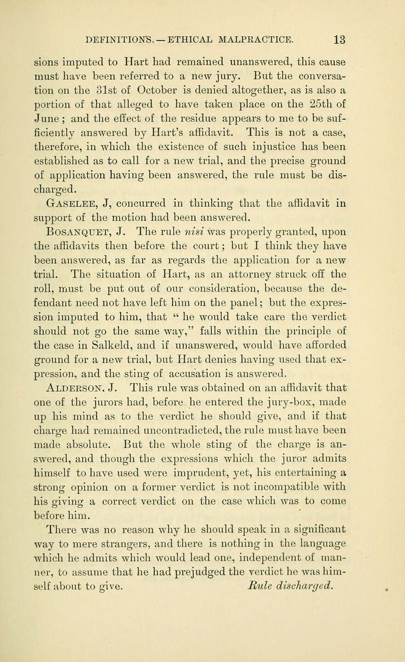 sions imputed to Hart had remained unanswered, this cause must have been referred to a new jury. But the conversa- tion on the 31st of October is denied altogether, as is also a portion of that alleged to have taken place on the 25th of June; and the effect of the residue appears to me to be suf- ficiently answered by Hart's affidavit. This is not a case, therefore, in which the existence of such injustice has been established as to call for a new trial, and the precise ground of application having been answered, the rule must be dis- charged. Gaselee, J, concurred in thinking that the affidavit in support of the motion had been answered. Bosanqtjet, J. The rule nisi was properly granted, upon the affidavits then before the court; but I think they have been answered, as far as regards the application for a new trial. The situation of Haxt, as an attorney struck off the roll, must be put out of our consideration, because the de- fendant need not have left him on the panel; but the expres- sion imputed to him, that  he would take care the verdict should not go the same way, falls within the principle of the case in Salkeld, and if unanswered, would have afforded ground for a new trial, but Hart denies having used that ex- pression, and the sting of accusation is answered. Alderson, J. This rule was obtained on an affidavit that one of the jurors had, before he entered the jury-box, made up his mind as to the verdict he should give, and if that charge had remained uncontradicted, the rule must have been made absolute. But the whole sting of the charge is an- swered, and though the expressions which the juror admits himself to have used were imprudent, yet, his entertaining a strong opinion on a former verdict is not incompatible with his giving a correct verdict on the case which was to come before him. There was no reason why he should speak in a significant way to mere strangers, and there is nothing in the language which he admits which would lead one, independent of man- ner, to assume that he had prejudged the verdict he Avas him- self about to give. Mule discharged.