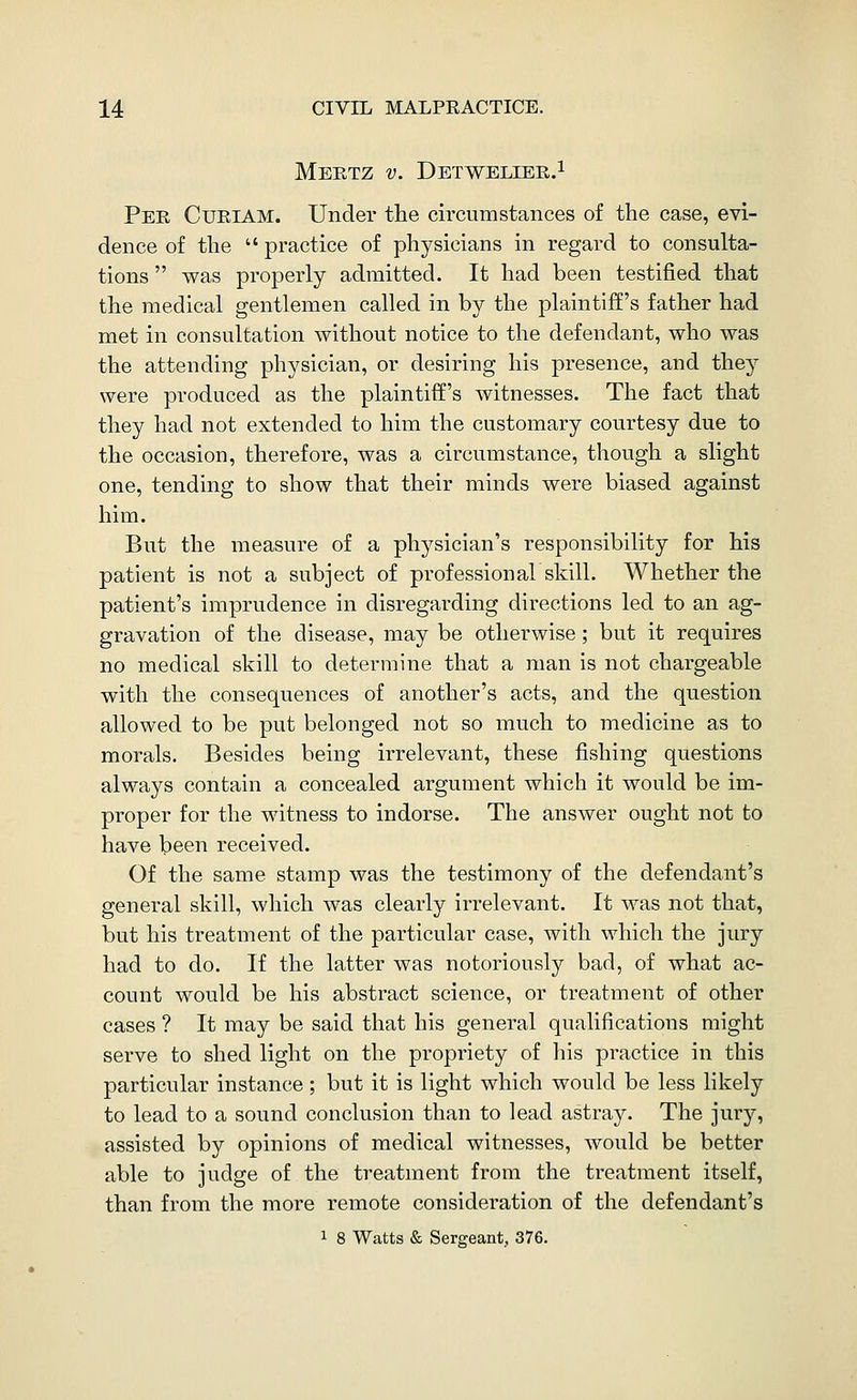 Meetz v. Detweliee.i Pee Cueiam. Under the circumstances of the case, evi- dence of the practice of physicians in regard to consulta- tions was properly admitted. It had been testified that the medical gentlemen called in by the plaintiff's father had met in consultation without notice to the defendant, who was the attending physician, or desiring his presence, and they were produced as the plaintiff's witnesses. The fact that they had not extended to him the customary courtesy due to the occasion, therefore, was a circumstance, though a slight one, tending to show that their minds were biased against him. But the measure of a physician's responsibility for his patient is not a subject of professional skill. Whether the patient's imprudence in disregarding directions led to an ag- gravation of the disease, may be otherwise; but it requires no medical skill to determine that a man is not chargeable with the consequences of another's acts, and the question allowed to be put belonged not so much to medicine as to morals. Besides being irrelevant, these fishing questions always contain a concealed argument which it would be im- proper for the witness to indorse. The answer ought not to have been received. Of the same stamp was the testimony of the defendant's general skill, which was clearly irrelevant. It was not that, but his treatment of the particular case, with which the jury had to do. If the latter was notoriously bad, of what ac- count would be his abstract science, or treatment of other cases ? It may be said that his general qualifications might serve to shed light on the propriety of his practice in this particular instance; but it is light which would be less likely to lead to a sound conclusion than to lead astray. The jury, assisted by opinions of medical witnesses, would be better able to judge of the treatment from the treatment itself, than from the more remote consideration of the defendant's 1 8 Watts & Sergeant. 376.