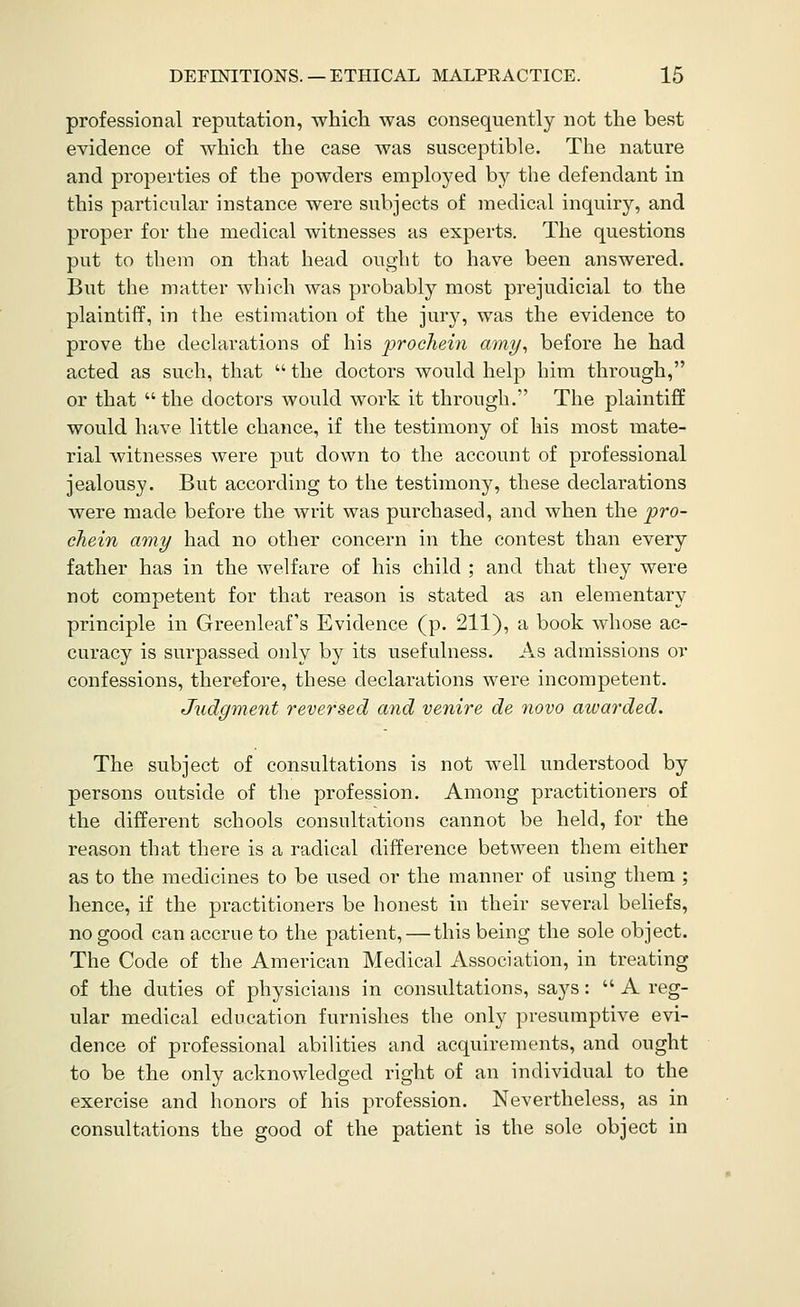 professional reputation, which was consequently not the best evidence of which the case was susceptible. The nature and properties of the powders employed by the defendant in this particular instance were subjects of medical inquiry, and proper for the medical witnesses as experts. The questions put to them on that head ought to have been answered. But the matter which was probably most prejudicial to the plaintiff, in the estimation of the jury, was the evidence to prove the declarations of his 'prochein amy^ before he had acted as such, that the doctors would help him through, or that the doctors would work it through. The plaintiff would have little chance, if the testimony of his most mate- rial witnesses were put down to the account of professional jealousy. But according to the testimony, these declarations were made before the writ was purchased, and when the pro- chein amy had no other concern in the contest than every father has in the welfare of his child ; and that they were not competent for that reason is stated as an elementary principle in Greenleaf's Evidence (p. 211), a book whose ac- curacy is surpassed only by its usefulness. As admissions or confessions, therefore, these declarations were incompetent. Judgment reversed and venire de novo awarded. The subject of consultations is not well understood by persons outside of the profession. Among practitioners of the different schools consultations cannot be held, for the reason that there is a radical difference between them either as to the medicines to be used or the manner of using them ; hence, if the practitioners be honest in their several beliefs, no good can accrue to the patient, — this being the sole object. The Code of the American Medical Association, in treating of the duties of physicians in consultations, says: A reg- ular medical education furnishes the only presumptive evi- dence of professional abilities and acquirements, and ought to be the only acknowledged right of an individual to the exercise and honors of his profession. Nevertheless, as in consultations the good of the patient is the sole object in