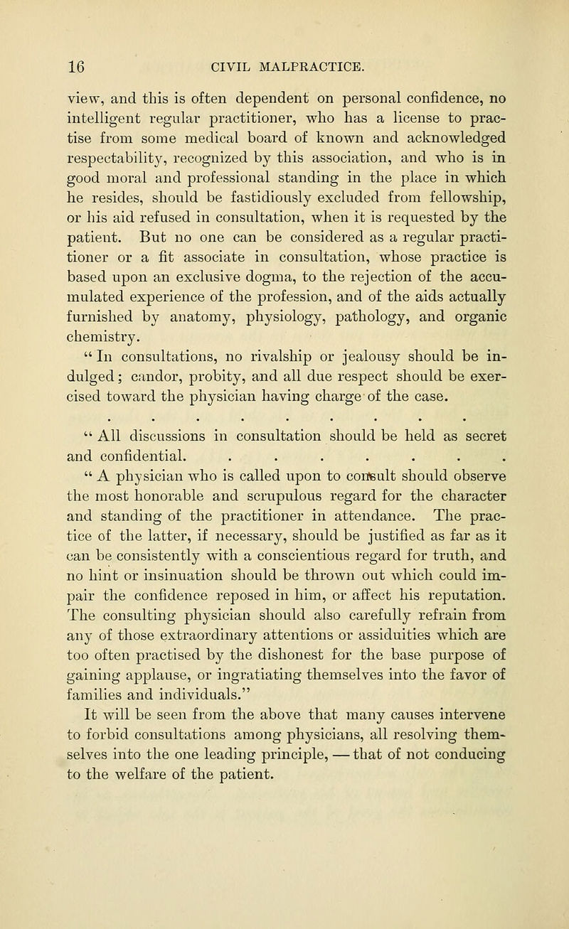 view, and this is often dependent on personal confidence, no intelligent regular practitioner, who has a license to prac- tise from some medical board of known and acknowledged respectability, recognized by this association, and who is in good moral and professional standing in the place in which he resides, should be fastidiously excluded from fellowship, or his aid refused in consultation, when it is requested by the patient. But no one can be considered as a regular practi- tioner or a fit associate in consultation, whose practice is based upon an exclusive dogma, to the rejection of the accu- mulated experience of the profession, and of the aids actually furnished by anatomy, physiology, pathology, and organic chemistry.  In consultations, no rivalship or jealousy should be in- dulged ; candor, probity, and all due respect should be exer- cised toward the physician having charge-of the case. All discussions in consultation should be held as secret and confidential. .......  A physician who is called upon to confeult should observe the most honorable and scrupulous regard for the character and standing of the practitioner in attendance. The prac- tice of the latter, if necessary, should be justified as far as it can be consistently with a conscientious regard for truth, and no hint or insinuation should be thrown out which could im- pair the confidence reposed in him, or affect his reputation. The consulting physician should also carefully refrain from any of those extraordinary attentions or assiduities which are too often practised by the dishonest for the base purpose of gaining applause, or ingratiating themselves into the favor of families and individuals. It will be seen from the above that many causes intervene to forbid consultations among physicians, all resolving them- selves into the one leading principle, — that of not conducing to the welfare of the patient.