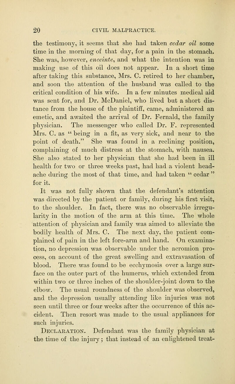 the testimony, it seems that she had taken cedar oil some time in the morning of that day, for a pain in the stomach. She was, however, encei7ite, and what the intention was in making use of this oil does not appear. In a short time after taking this substance, Mrs. C. retired to her chamber, and soon the attention of the husband was called to the critical condition of his wife. In a few minutes medical aid was sent for, and Dr. McDaniel, who lived but a short dis- tance from the house of the plaintiff, came, administered an emetic, and awaited the arrival of Dr. Fernald, the family physician. The messenger who called Dr. F. represented Mrs. C. as being in a fit, as very sick, and near to the point of death. She was found in a reclining position, complaining of much distress at the stomach, with nausea. She also stated to her physician that she had been in ill health for two or three weeks past, had had a violent head- ache during the most of that time, and had taken cedar for it. It was not fully shown that the defendant's attention was directed by the patient or family, during his first visit, to the shoulder. In fact, there was no observable irregu- larity in the motion of the arm at this time. The whole attention of physician and family was aimed to alleviate the bodily health of Mrs. C. The next day, the patient com- plained of pain in the left fore-arm and hand. On examina- tion, no depression was observable under the acromion pro- cess, on account of the great swelling and extravasation of blood. There was found to be ecchymosis over a large sur- face on the outer part of the humerus, which extended from within two or three inches of the shoulder-joint down to the elbow. The usual roundness of the shoulder was observed, and the depression usually attending like injuries was not seen until three or four weeks after the occurrence of this ac- cident. Then resort was made to the usual appliances for such injuries. Declaeatiof. Defendant was the family physician at the time of the injury; that instead of an enlightened treat-