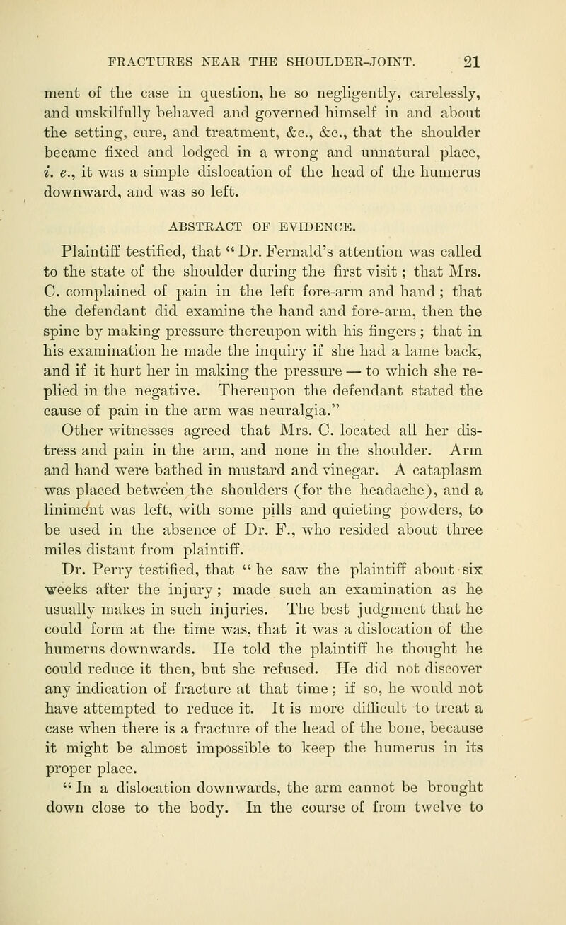 ment of the case in question, lie so negligently, carelessly, and unskilfully behaved and governed himself in and about the setting, cure, and treatment, &c., &c., that the shoulder became fixed and lodged in a wrong and unnatural place, ^. e., it was a simple dislocation of the head of the humerus downward, and was so left. ABSTRACT OF EVIDENCE, Plaintiff testified, that Dr. Fernald's attention was called to the state of the shoulder daring the first visit; that Mrs. C. complained of pain in the left fore-arm and hand; that the defendant did examine the hand and fore-arm, then the spine by making pressure thereupon with his fingers ; that in his examination he made the inquiry if she had a lame back, and if it hurt her in making the pressure — to which she re- plied in the negative. Thereupon the defendant stated the cause of pain in the arm was neuralgia. Other witnesses agreed that Mrs. C. located all her dis- tress and pain in the arm, and none in the shoulder. Arm and hand were bathed in mustard and vinegar. A cataplasm was placed between the shoulders (for the headache), and a liniment was left, with some pills and quieting powders, to be used in the absence of Dr. F., who resided about three miles distant from plaintiff. Dr. Perry testified, that he saw the plaintiff about six weeks after the injury ; made such an examination as he usually makes in such injuries. The best judgment that he could form at the time was, that it was a dislocation of the humerus downwards. He told the plaintiff he thought he could reduce it then, but she refused. He did not discover any indication of fracture at that time; if so, he would not have attempted to reduce it. It is more difficult to treat a case when there is a fracture of the head of the bone, because it might be almost impossible to keep the humerus in its proper place. In a dislocation downwards, the arm cannot be brought down close to the body. In the course of from twelve to