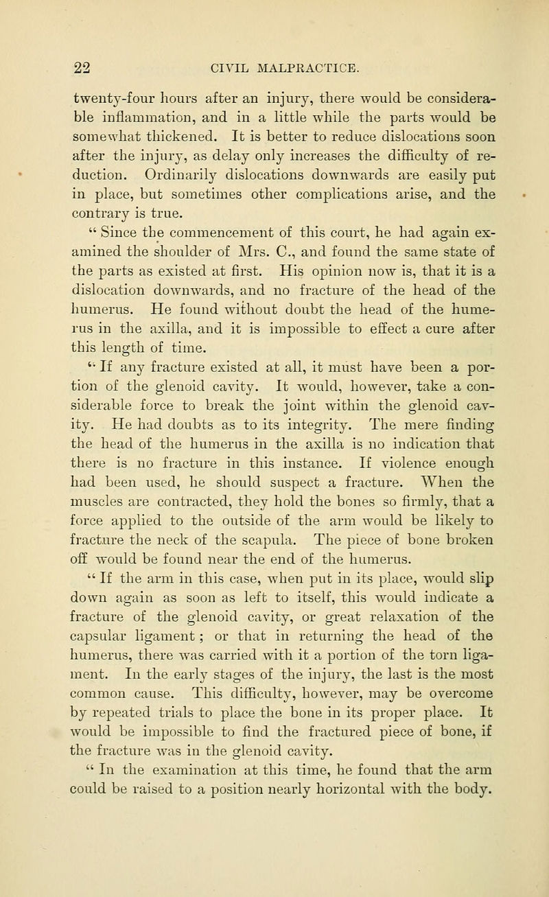 twenty-four liours after an injury, there would be considera- ble inflammation, and in a little while the parts would be somewhat thickened. It is better to reduce dislocations soon after the injury, as delay only increases the difficulty of re- duction. Ordinarily dislocations downwards are easily put in place, but sometimes other complications arise, and the contrary is true.  Since the commencement of this court, he had again ex- amined the shoulder of Mrs. C, and found the same state of the parts as existed at first. His opinion now is, that it is a dislocation downwards, and no fracture of the head of the humerus. He found without doubt the head of the hume- rus in the axilla, and it is impossible to effect a cure after this length of time.  If any fracture existed at all, it must have been a por- tion of the glenoid cavity. It would, however, take a con- siderable force to break the joint within the glenoid cav- ity. He had doubts as to its integrity. The mere finding the head of the humerus in the axilla is no indication that there is no fracture in this instance. If violence enough had been used, he should suspect a fracture. When the muscles are contracted, they hold the bones so firmly, that a force apjilied to the outside of the arm would be likely to fracture the neck of the scapula. The piece of bone broken off would be found near the end of the humerus.  If the arm in this case, when put in its place, would slip down again as soon as left to itself, this would indicate a fracture of the glenoid cavity, or great relaxation of the capsular ligament; or that in returning the head of the humerus, there was carried with it a portion of the torn liga- ment. In the early stages of the injury, the last is the most common cause. This difficulty, however, may be overcome by repeated trials to place the bone in its proper place. It would be impossible to find the fractured piece of bone, if the fracture was in the glenoid cavity.  In the examination at this time, he found that the arm could be ra,ised to a position nearly horizontal with the body.